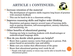 ARTICLE 1 CONTINUED..  Increase retention of the material The development of cognitive skills requires long hours of practice with constant feedback  This can be hard to do in a classroom setting  Improves reasoning skills and higher order thinking Simulation and games improve several types of learning skills such as paying attention, self-encouragement, anxiety reduction, self-monitoring, etc.  Other benefits of educational gaming Gaming can help in teaching students with disadvantages or underdeveloped language skills  How do you decide which games are helpful? Know that a games success varies from person to person. Pick games based on personality type and ability Make sure you realize that effectiveness of the game  Know that educational gaming won’t work for all  People with high anxiety or stress may not be able to benefit from educational games  