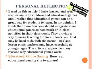 PERSONAL REFLECTION Based on this article, I have learned and seen studies made on children and educational games and I realize that educational games can be a great way for students to learn. In my opinion, I think that more teachers should integrate more educational games as homework or in-class activities in their classrooms. They provide a way to make learning fun for students, and that may be hard to do with the normal, in-class, lesson plans teachers may have, especially at younger ages. The article also provide many reasons why educational games work.  Educational Online Gaming   Here is an educational gaming site to explore!  