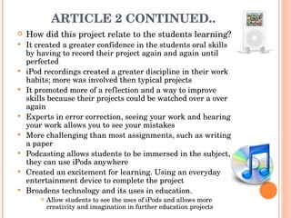 ARTICLE 2 CONTINUED.. How did this project relate to the students learning? It created a greater confidence in the students oral skills by having to record their project again and again until perfected  iPod recordings created a greater discipline in their work habits; more was involved then typical projects It promoted more of a reflection and a way to improve skills because their projects could be watched over a over again  Experts in error correction, seeing your work and hearing your work allows you to see your mistakes  More challenging than most assignments, such as writing a paper  Podcasting allows students to be immersed in the subject, they can use iPods anywhere  Created an excitement for learning. Using an everyday entertainment device to complete the project  Broadens technology and its uses in education.  Allow students to see the uses of iPods and allows more creativity and imagination in further education projects  