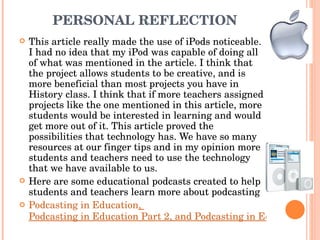 PERSONAL REFLECTION  This article really made the use of iPods noticeable. I had no idea that my iPod was capable of doing all of what was mentioned in the article. I think that the project allows students to be creative, and is more beneficial than most projects you have in History class. I think that if more teachers assigned projects like the one mentioned in this article, more students would be interested in learning and would get more out of it. This article proved the possibilities that technology has. We have so many resources at our finger tips and in my opinion more students and teachers need to use the technology that we have available to us.  Here are some educational podcasts created to help students and teachers learn more about podcasting  Podcasting in Education ,  Podcasting in Education Part 2, and Podcasting in Education Part 3 