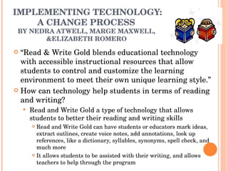 IMPLEMENTING TECHNOLOGY: A CHANGE PROCESS  BY NEDRA ATWELL, MARGE MAXWELL,  &ELIZABETH ROMERO  “ Read & Write Gold blends educational technology with accessible instructional resources that allow students to control and customize the learning environment to meet their own unique learning style.” How can technology help students in terms of reading and writing? Read and Write Gold a type of technology that allows students to better their reading and writing skills  Read and Write Gold can have students or educators mark ideas, extract outlines, create voice notes, add annotations, look up references, like a dictionary, syllables, synonyms, spell check, and much more It allows students to be assisted with their writing, and allows teachers to help through the program 