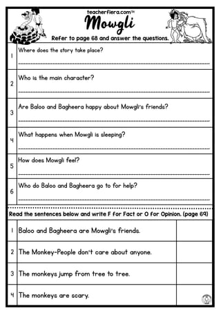teacherfiera.com
Mowgli
Refer to page 68 and answer the questions.
1
Where does the story take place?
______________________________________________________________________________.
2
Who is the main character?
______________________________________________________________________________.
3
Are Baloo and Bagheera happy about Mowgli’s friends?
______________________________________________________________________________.
4
What happens when Mowgli is sleeping?
______________________________________________________________________________.
5
How does Mowgli feel?
______________________________________________________________________________.
6
Who do Baloo and Bagheera go to for help?
______________________________________________________________________________.
Read the sentences below and write F for Fact or O for Opinion. (page 69)
1 Baloo and Bagheera are Mowgli’s friends.
2 The Monkey-People don’t care about anyone.
3 The monkeys jump from tree to tree.
4 The monkeys are scary.
 