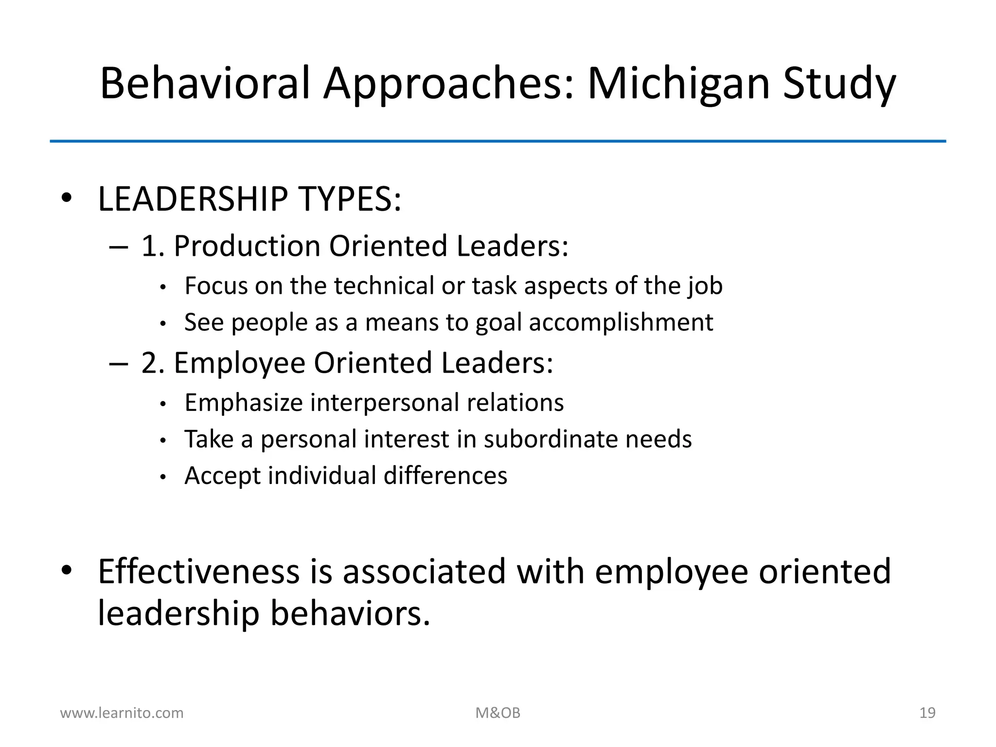 Behavioral Approaches: Michigan Study
• LEADERSHIP TYPES:
– 1. Production Oriented Leaders:
• Focus on the technical or task aspects of the job
• See people as a means to goal accomplishment
– 2. Employee Oriented Leaders:
• Emphasize interpersonal relations
• Take a personal interest in subordinate needs
• Accept individual differences
• Effectiveness is associated with employee oriented
leadership behaviors.
www.learnito.com M&OB 19
 