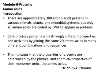 Module-6-Proteins
Amino acids
Introduction
• There are approximately 300 amino acids present in
various animals, plants, and microbial systems, but only
20 amino acids are coded by DNA to appear in proteins.
• Cells produce proteins with strikingly different properties
and activities by joining the same 20 amino acids in many
different combinations and sequences.
• This indicates that the properties of proteins are
determined by the physical and chemical properties of
their monomer units, the amino acids.
Dr. Shiny C Thomas
 