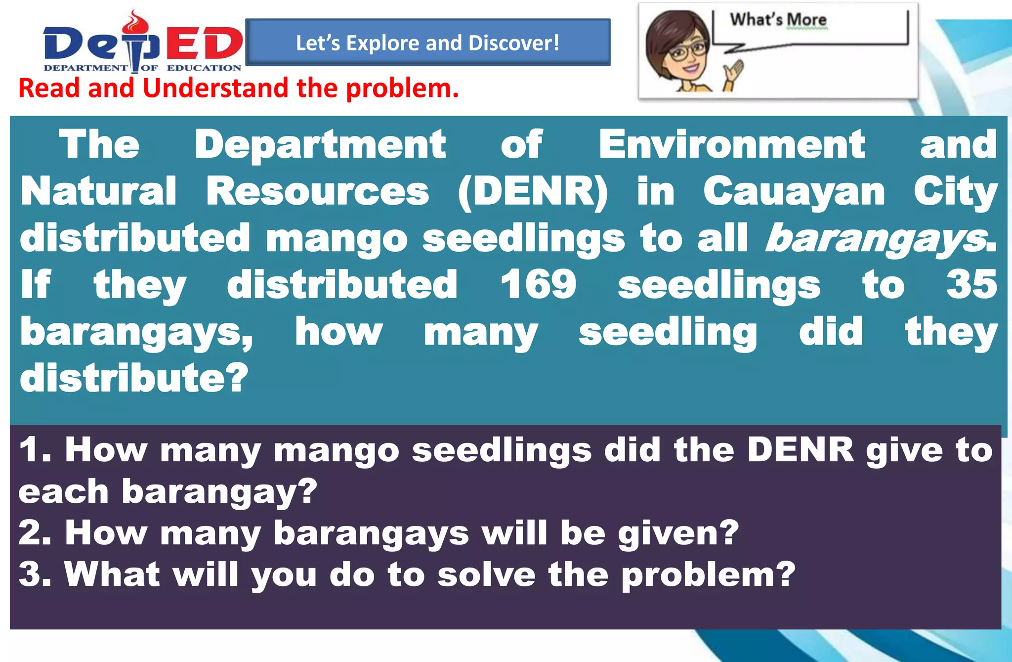 1.)How many 10 000 do we have?___________
2.) How many hundreds do we have? ___________
3.) How many tens? How many ones?___________
Let’s Explore and Discover!
The Department of Environment and
Natural Resources (DENR) in Cauayan City
distributed mango seedlings to all barangays.
If they distributed 169 seedlings to 35
barangays, how many seedling did they
distribute?
1. How many mango seedlings did the DENR give to
each barangay?
2. How many barangays will be given?
3. What will you do to solve the problem?
Read and Understand the problem.
 