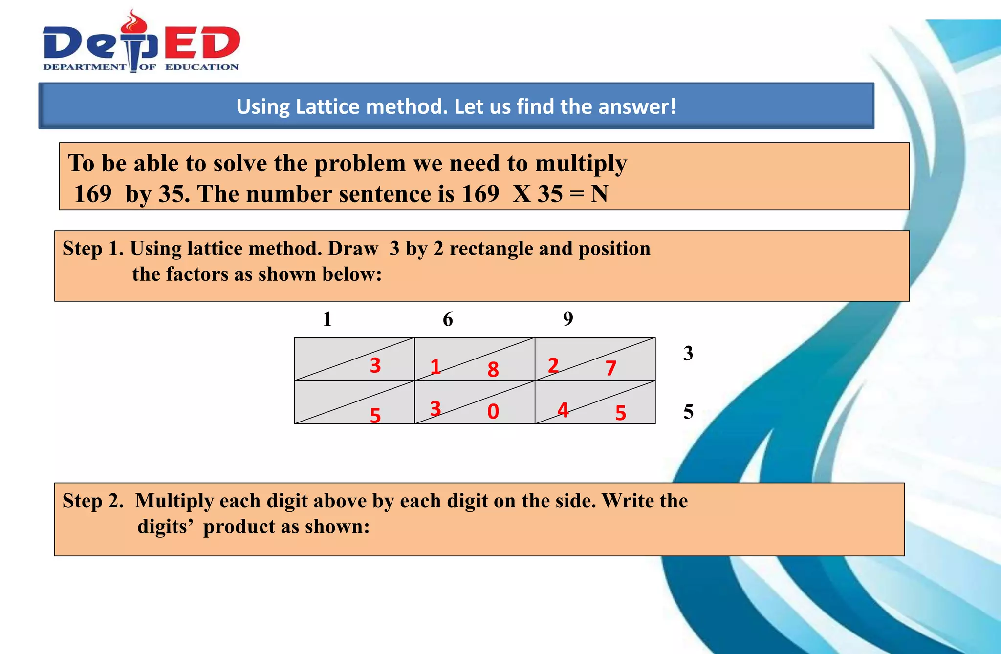 1.)How many 10 000 do we have?___________
2.) How many hundreds do we have? ___________
3.) How many tens? How many ones?___________
Using Lattice method. Let us find the answer!
1 6 9
3
5
To be able to solve the problem we need to multiply
169 by 35. The number sentence is 169 X 35 = N
Step 2. Multiply each digit above by each digit on the side. Write the
digits’ product as shown:
Step 1. Using lattice method. Draw 3 by 2 rectangle and position
the factors as shown below:
54
72
035
813
 
