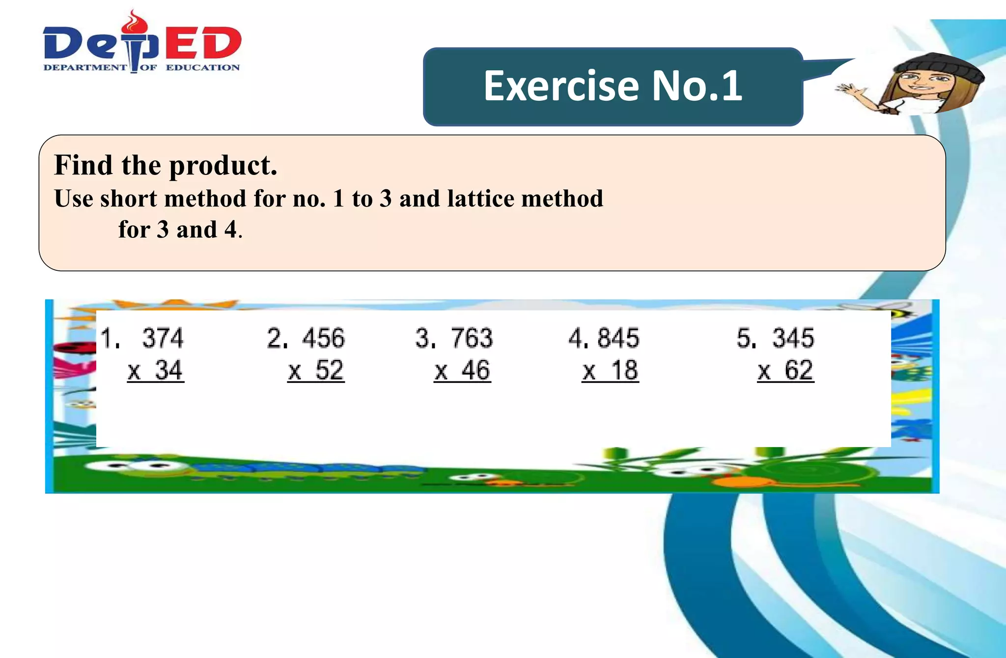 Exercise No.1
Find the product.
Use short method for no. 1 to 3 and lattice method
for 3 and 4.
 