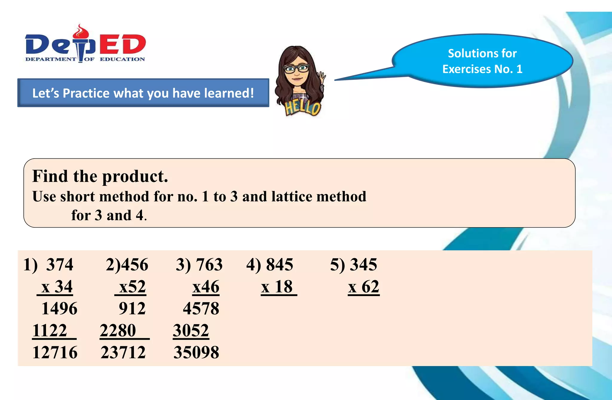 1.)How many 10 000 do we have?___________
2.) How many hundreds do we have? ___________
3.) How many tens? How many ones?___________
Let’s Practice what you have learned!
Solutions for
Exercises No. 1
Find the product.
Use short method for no. 1 to 3 and lattice method
for 3 and 4.
1) 374 2)456 3) 763 4) 845 5) 345
x 34 x52 x46 x 18 x 62
1496 912 4578
1122 2280 3052
12716 23712 35098
 