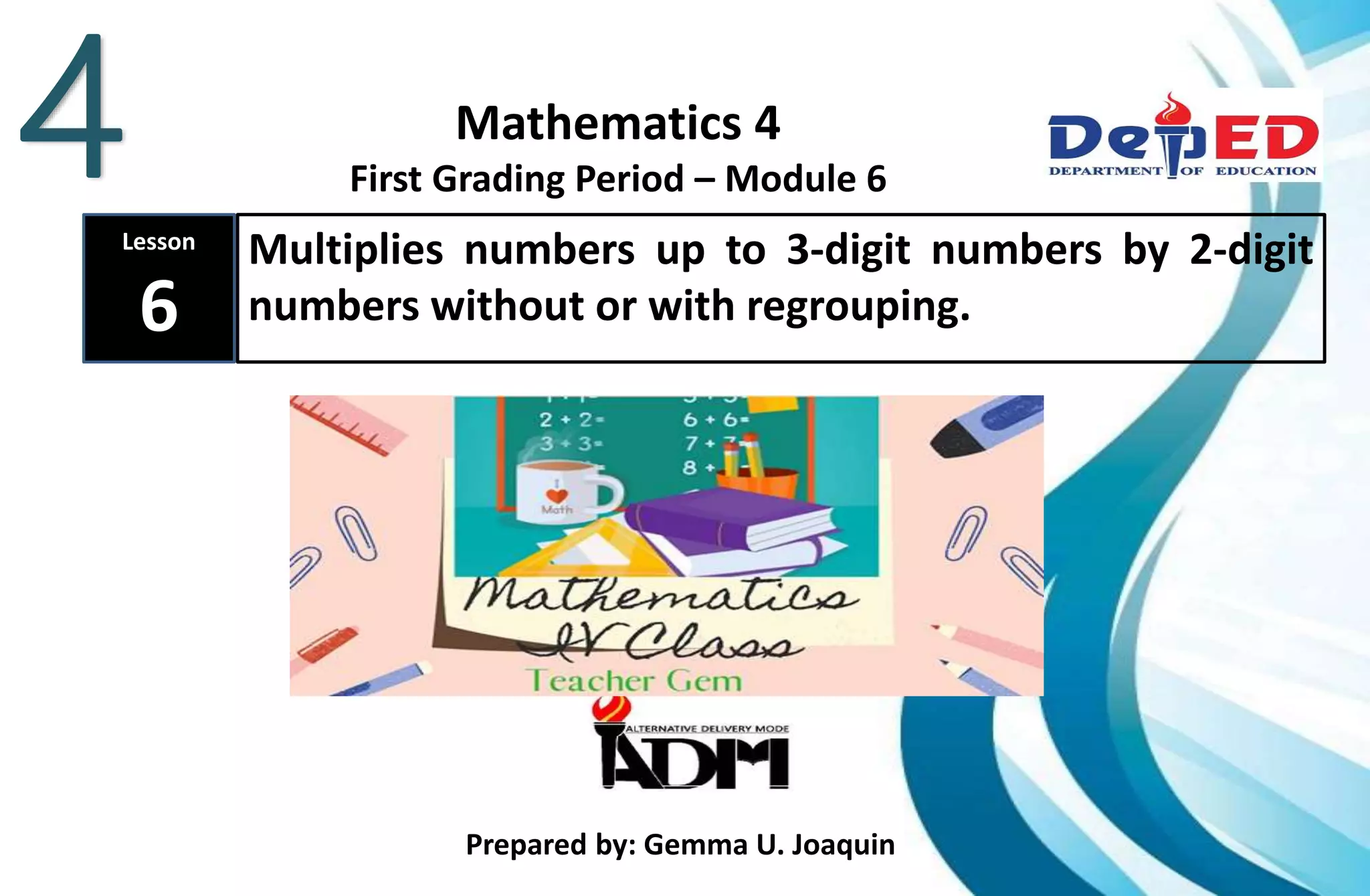 Mathematics 4
First Grading Period – Module 6
Lesson
6
Multiplies numbers up to 3-digit numbers by 2-digit
numbers without or with regrouping.
Prepared by: Gemma U. Joaquin
4
 