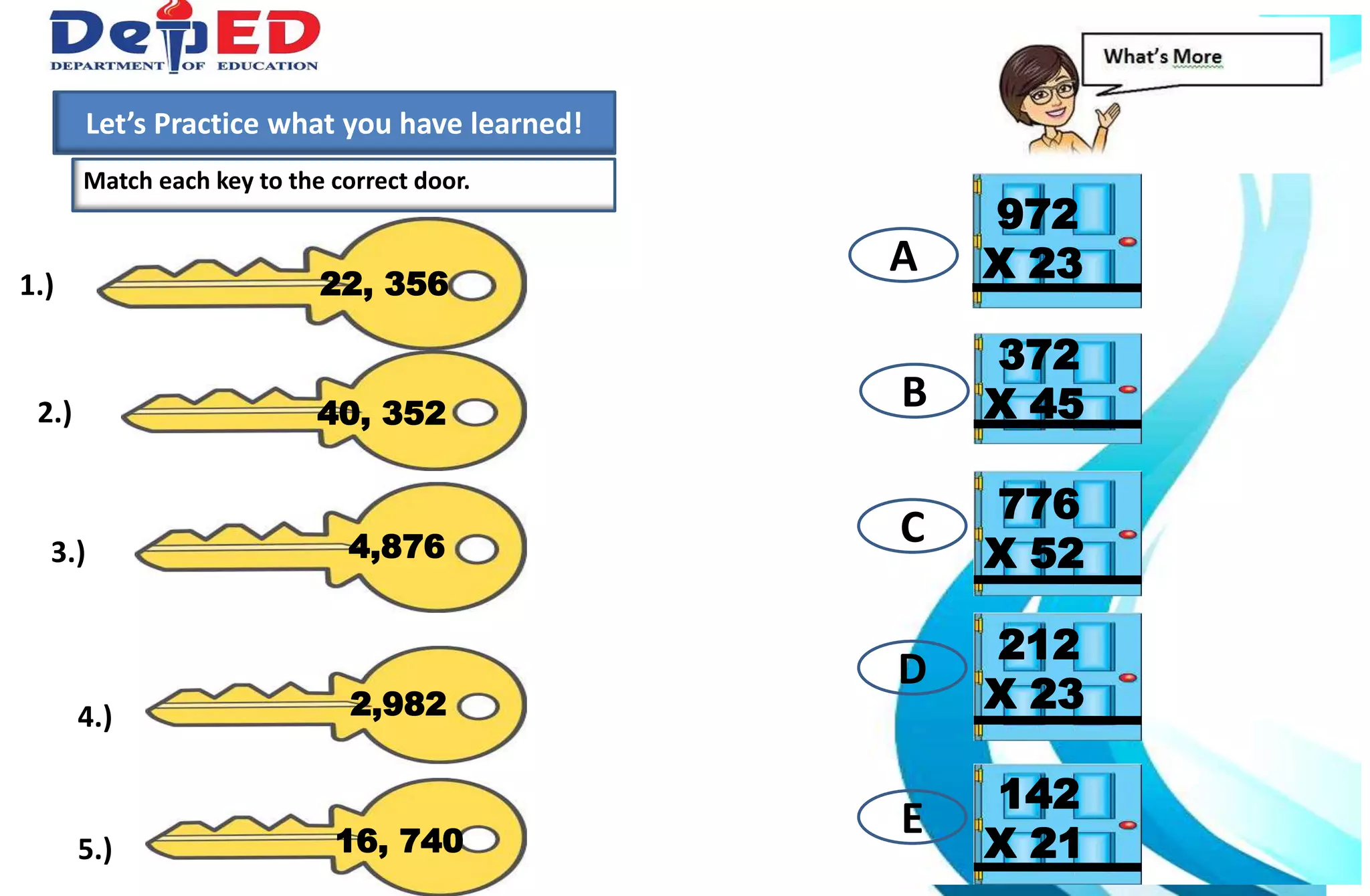 1.)How many 10 000 do we have?___________
2.) How many hundreds do we have? ___________
3.) How many tens? How many ones?___________
Match each key to the correct door.
Let’s Practice what you have learned!
972
X 2322, 3561.)
40, 3522.)
372
X 45
4,8763.)
776
X 52
2,9824.)
16, 7405.)
212
X 23
142
X 21
A
B
C
D
E
 