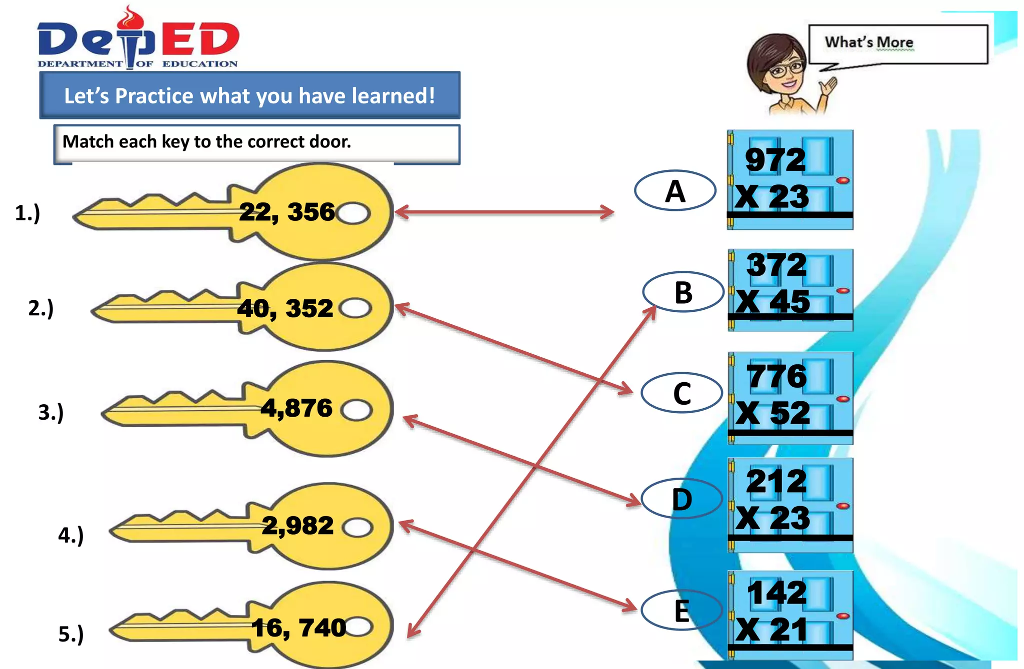 1.)How many 10 000 do we have?___________
2.) How many hundreds do we have? ___________
3.) How many tens? How many ones?___________
Match each key to the correct door.
Let’s Practice what you have learned!
972
X 2322, 3561.)
40, 3522.)
372
X 45
4,8763.)
776
X 52
2,9824.)
16, 7405.)
212
X 23
142
X 21
A
B
C
D
E
 