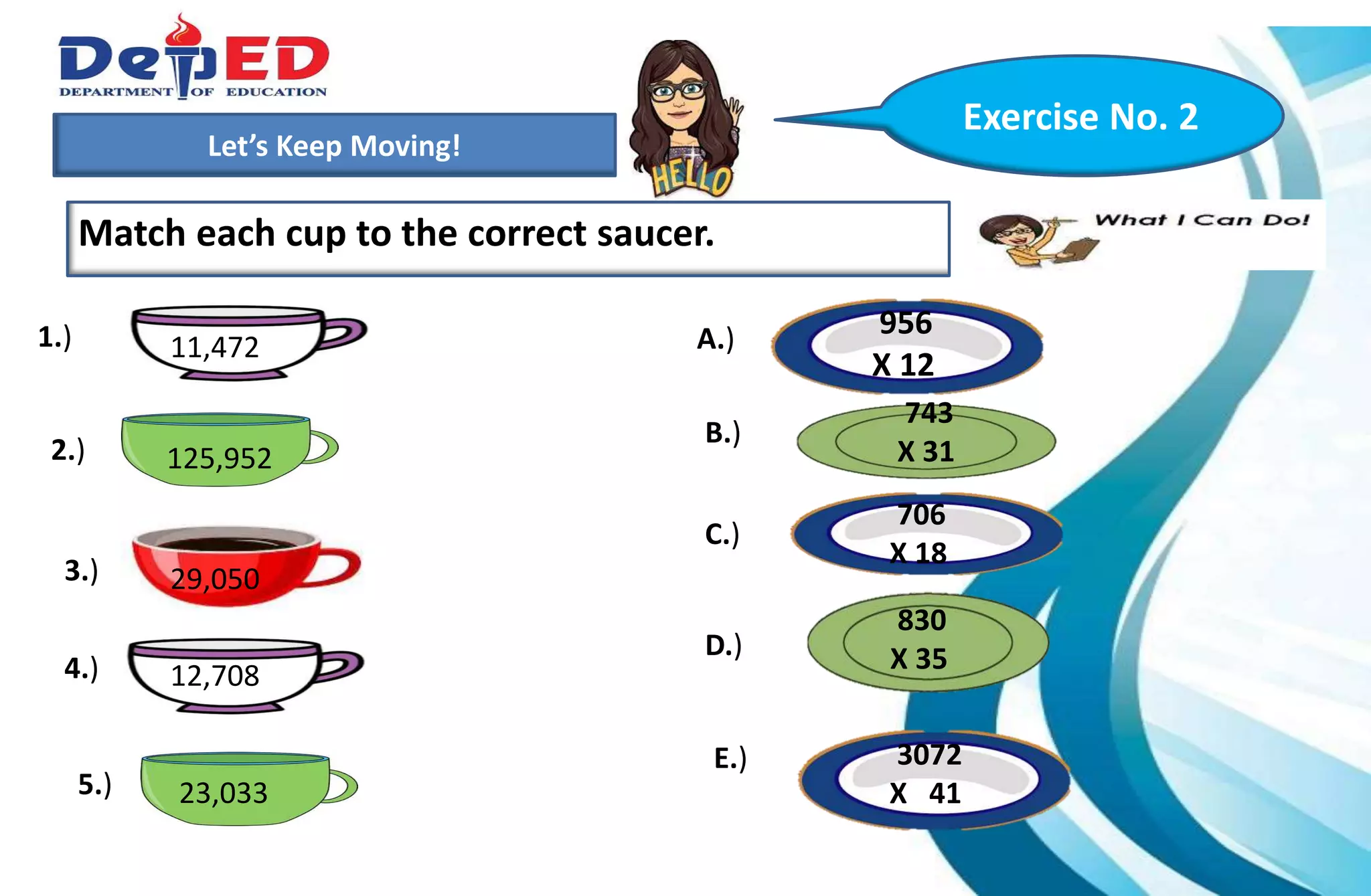 1.)How many 10 000 do we have?___________
2.) How many hundreds do we have? ___________
3.) How many tens? How many ones?___________
Let’s Keep Moving!
Match each cup to the correct saucer.
Exercise No. 2
1.)
2.)
3.)
A.)
B.)
C.)
D.)
E.)
4.)
5.)
11,472
706
X 18
956
X 12
743
X 31
830
X 35
23,033
125,952
29,050
12,708
3072
X 41
 