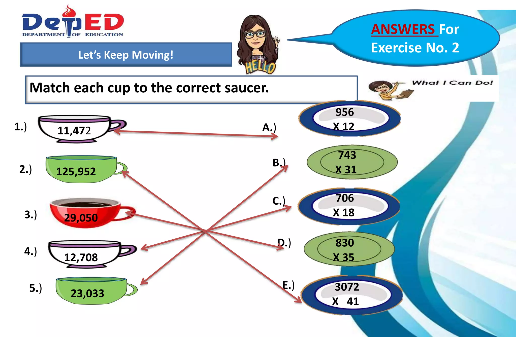 1.)How many 10 000 do we have?___________
2.) How many hundreds do we have? ___________
3.) How many tens? How many ones?___________
Let’s Keep Moving!
Match each cup to the correct saucer.
ANSWERS For
Exercise No. 2
1.)
2.)
3.)
A.)
B.)
C.)
D.)
E.)
4.)
5.)
11,472
706
X 18
956
X 12
743
X 31
830
X 35
23,033
125,952
29,050
12,708
3072
X 41
 