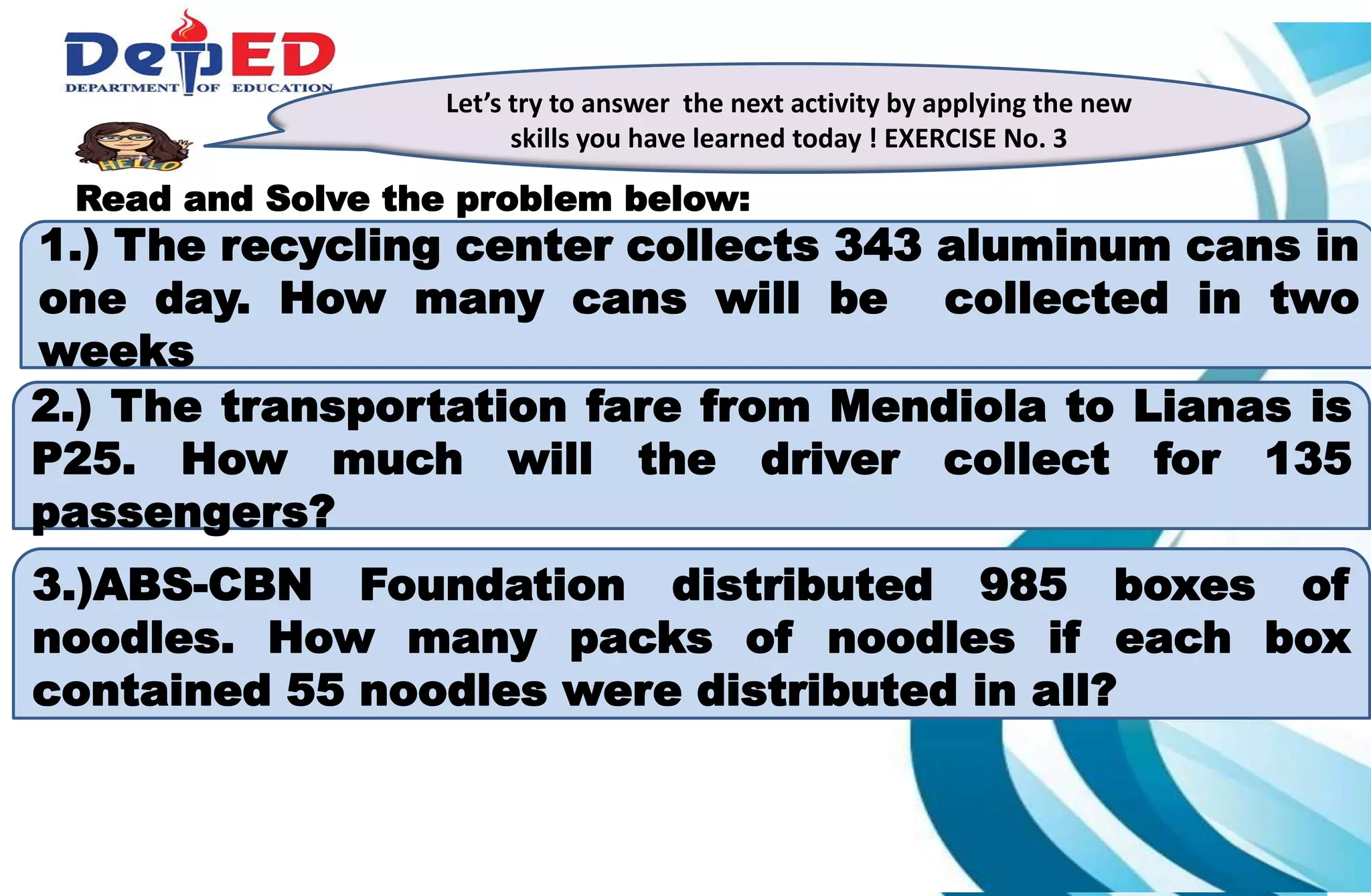 1.)How many 10 000 do we have?___________
2.) How many hundreds do we have? ___________
3.) How many tens? How many ones?___________
Let’s try to answer the next activity by applying the new
skills you have learned today ! EXERCISE No. 3
Read and Solve the problem below:
1.) The recycling center collects 343 aluminum cans in
one day. How many cans will be collected in two
weeks
2.) The transportation fare from Mendiola to Lianas is
P25. How much will the driver collect for 135
passengers?
3.)ABS-CBN Foundation distributed 985 boxes of
noodles. How many packs of noodles if each box
contained 55 noodles were distributed in all?
 