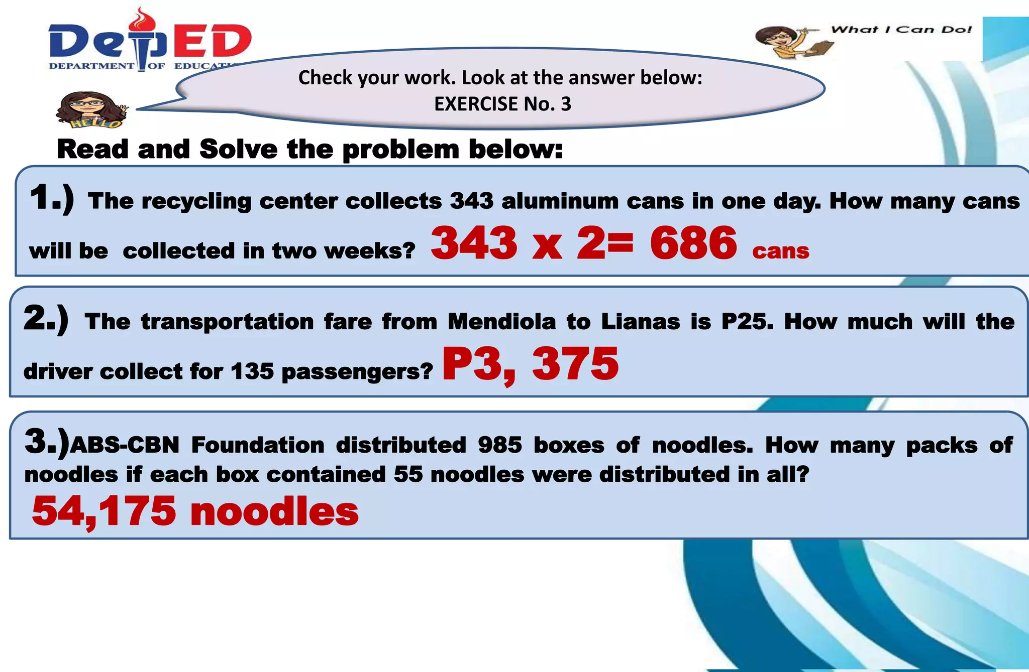 1.)How many 10 000 do we have?___________
2.) How many hundreds do we have? ___________
3.) How many tens? How many ones?___________
Check your work. Look at the answer below:
EXERCISE No. 3
Read and Solve the problem below:
1.) The recycling center collects 343 aluminum cans in one day. How many cans
will be collected in two weeks? 343 x 2= 686 cans
2.) The transportation fare from Mendiola to Lianas is P25. How much will the
driver collect for 135 passengers? P3, 375
3.)ABS-CBN Foundation distributed 985 boxes of noodles. How many packs of
noodles if each box contained 55 noodles were distributed in all?
54,175 noodles
 