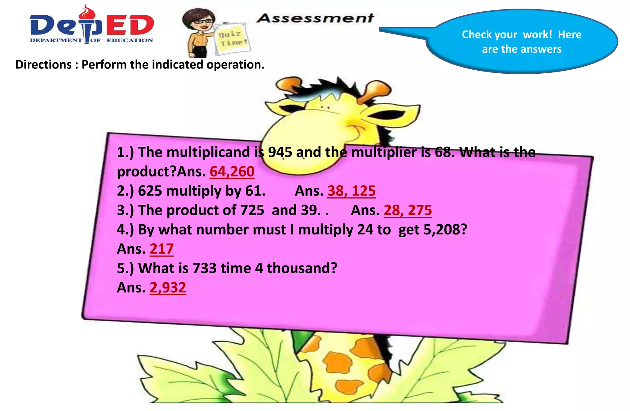 Check your work! Here
are the answers
Directions : Perform the indicated operation.
1.) The multiplicand is 945 and the multiplier is 68. What is the
product?Ans. 64,260
2.) 625 multiply by 61. Ans. 38, 125
3.) The product of 725 and 39. . Ans. 28, 275
4.) By what number must I multiply 24 to get 5,208?
Ans. 217
5.) What is 733 time 4 thousand?
Ans. 2,932
 