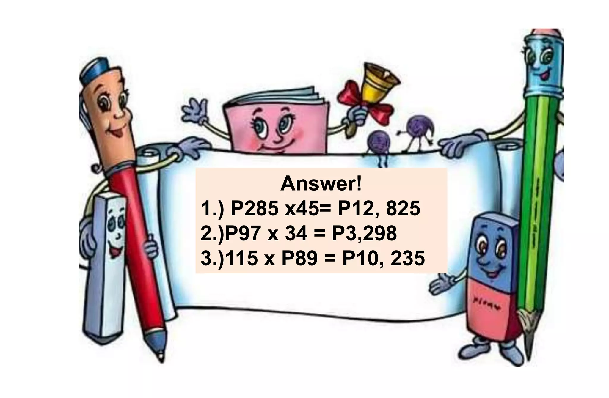 Answer!
1.) P285 x45= P12, 825
2.)P97 x 34 = P3,298
3.)115 x P89 = P10, 235
 