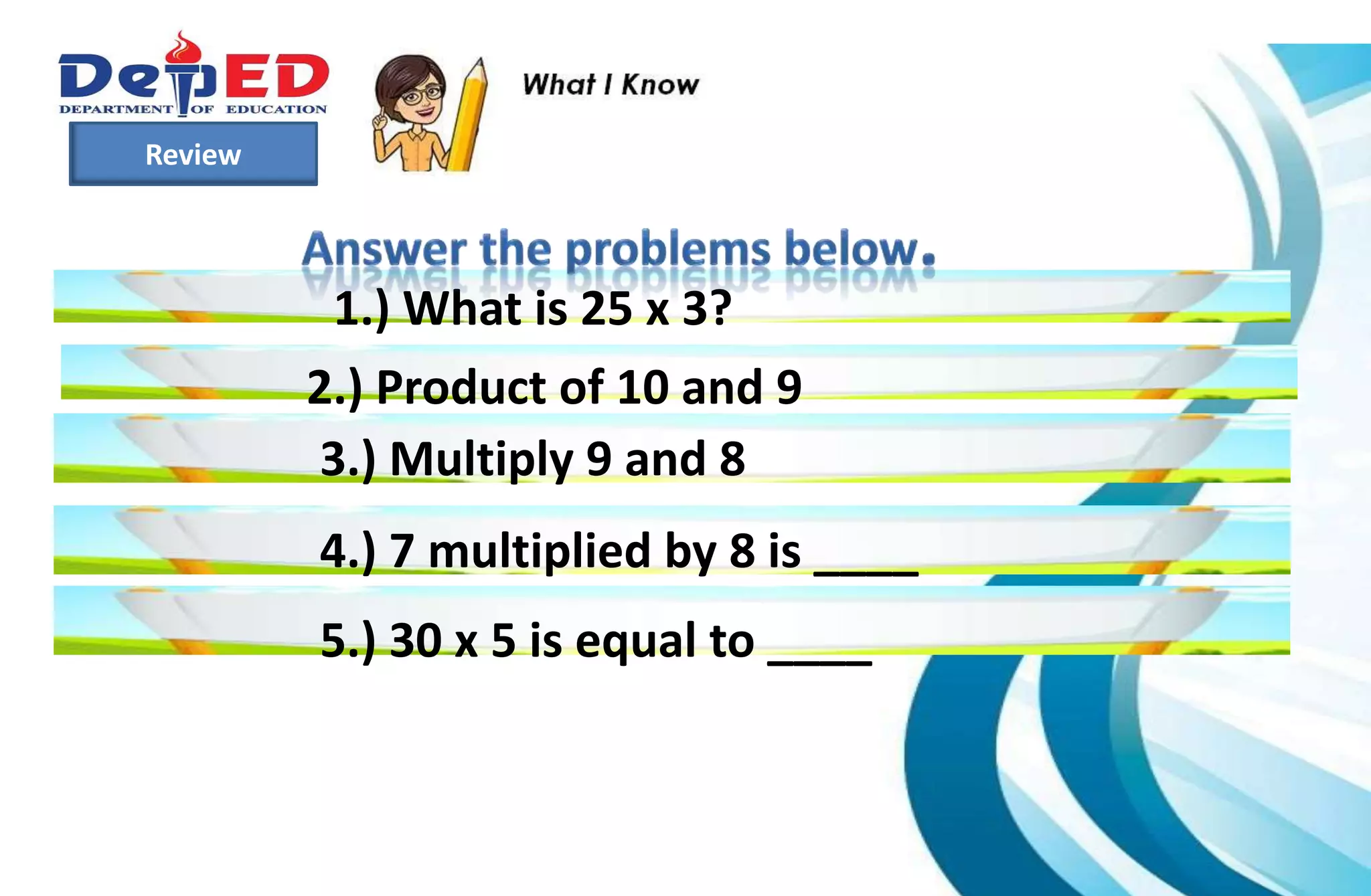 Review
1.) What is 25 x 3?
2.) Product of 10 and 9
3.) Multiply 9 and 8
4.) 7 multiplied by 8 is ____
5.) 30 x 5 is equal to ____
 