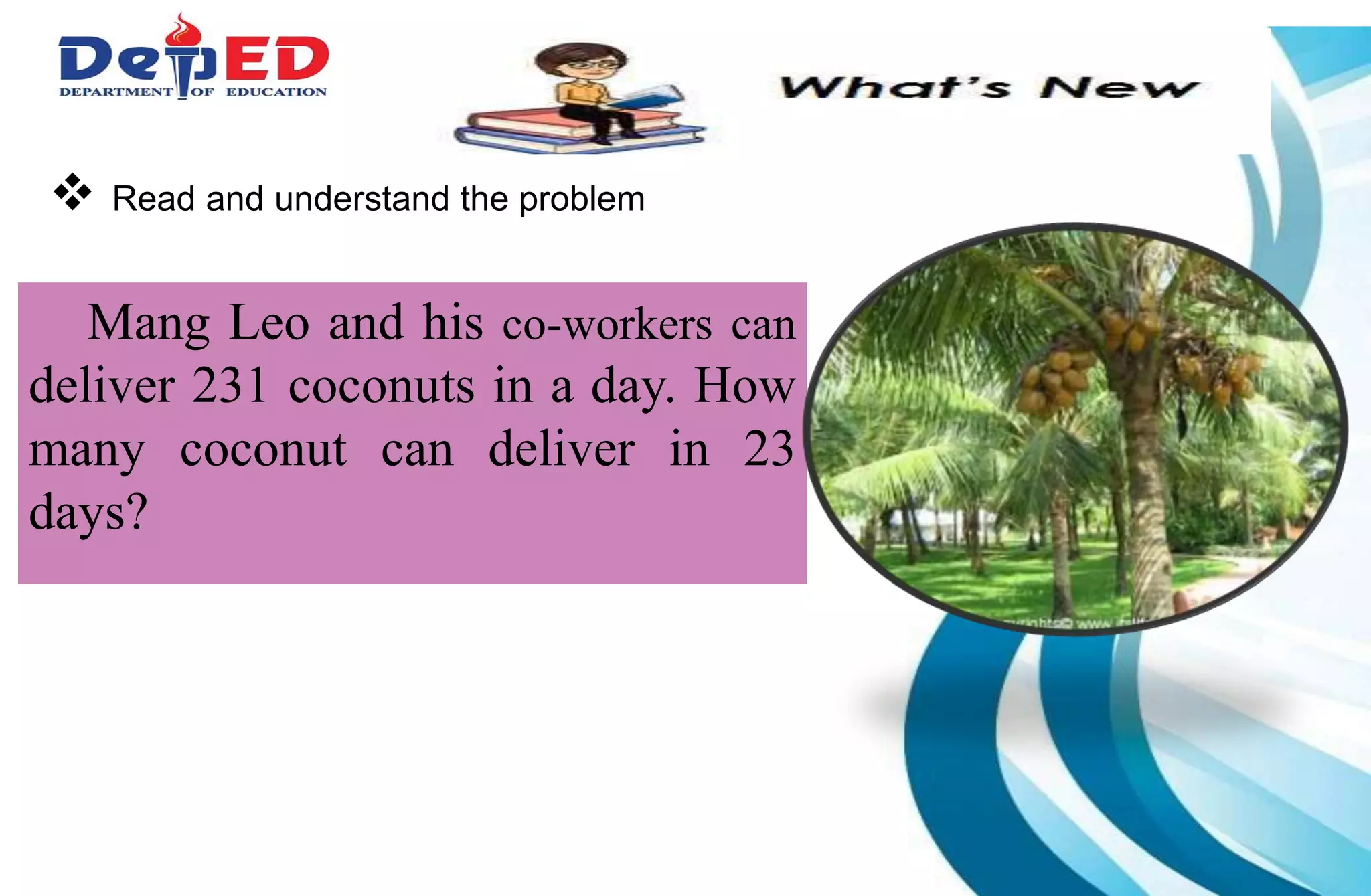  Read and understand the problem
Mang Leo and his co-workers can
deliver 231 coconuts in a day. How
many coconut can deliver in 23
days?
 