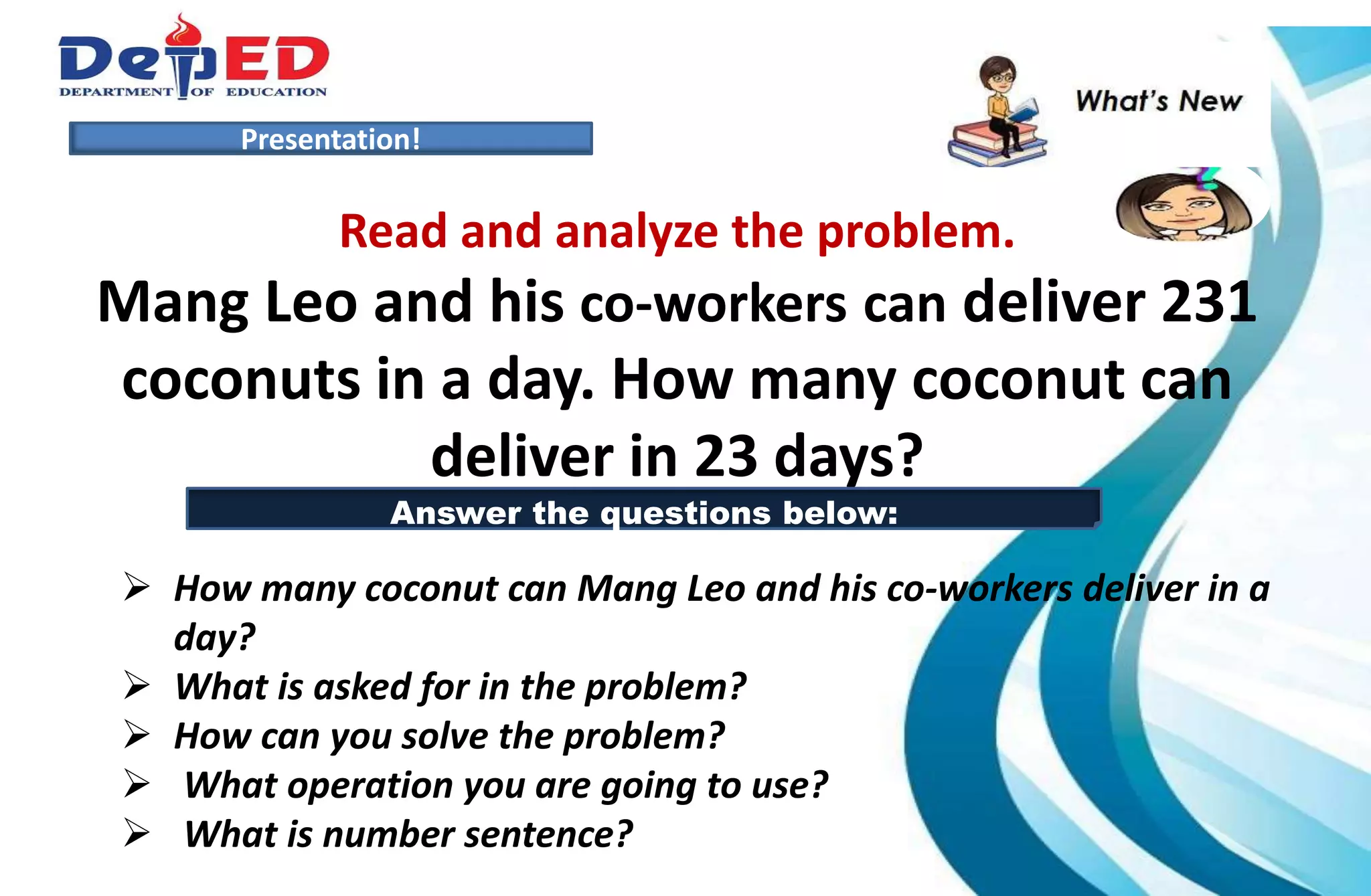 Presentation!
Read and analyze the problem.
Mang Leo and his co-workers can deliver 231
coconuts in a day. How many coconut can
deliver in 23 days?
 How many coconut can Mang Leo and his co-workers deliver in a
day?
 What is asked for in the problem?
 How can you solve the problem?
 What operation you are going to use?
 What is number sentence?
Answer the questions below:
 