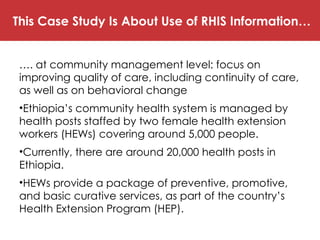 This Case Study Is About Use of RHIS Information…
…. at community management level: focus on
improving quality of care, including continuity of care,
as well as on behavioral change
•Ethiopia’s community health system is managed by
health posts staffed by two female health extension
workers (HEWs) covering around 5,000 people.
•Currently, there are around 20,000 health posts in
Ethiopia.
•HEWs provide a package of preventive, promotive,
and basic curative services, as part of the country’s
Health Extension Program (HEP).
 