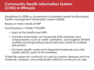 Community Health Information System
(CHIS) in Ethiopia
Established in 2008 as component of broader health facility-based
health management information system (HMIS)
Based on data needs of HEP
Central piece = FAMILY FOLDER
• Kept at the health post (HP)
• Contains information on household (HH) members and
characteristics such as water, sanitation, and hygiene (WASH)
facilities and long-lasting insecticidal nets (LLINs) for malaria
prevention
• Contains health cards and integrated maternal and child
health (MCH) cards of HH members
Tickler file system for continuity of care for chronic diseases and the
maternal, newborn, and child health (MNCH) continuum of care
 