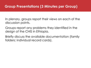 Group Presentations (3 Minutes per Group)
In plenary, groups report their views on each of the
discussion points.
Groups report any problems they identified in the
design of the CHIS in Ethiopia.
Briefly discuss the available documentation (family
folders; individual record cards).
 