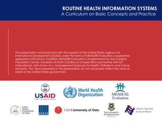 ROUTINE HEALTH INFORMATION SYSTEMS
A Curriculum on Basic Concepts and Practice
This presentation was produced with the support of the United States Agency for
International Development (USAID) under the terms of MEASURE Evaluation cooperative
agreement AID-OAA-L-14-00004. MEASURE Evaluation is implemented by the Carolina
Population Center, University of North Carolina at Chapel Hill in partnership with ICF
International; John Snow, Inc.; Management Sciences for Health; Palladium; and Tulane
University. The views expressed in this presentation do not necessarily reflect the views of
USAID or the United States government.
 