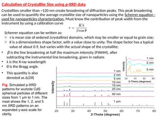Scherrer equation can be written as:
o τ is mean size of ordered (crystalline) domains, which may be smaller or equal to grain size;
o K is a dimensionless shape factor, with a value close to unity. The shape factor has a typical
value of about 0.9, but varies with the actual shape of the crystallite;
Crystallites smaller than ~120 nm create broadening of diffraction peaks. This peak broadening
can be used to quantify the average crystallite size of nanoparticles using the Scherrer equation -
used for nanoparticles characterization. Must know the contribution of peak width from the
instrument by using a calibration curve
Fig. Simulated p-XRD
patterns for wurtzite CdS
spherical particles of different
sizes from 1 μm to 1 nm. The
inset shows the 1, 2, and 5
nm XRD patterns on an
expanded y-axis scale for
clarity.
• β is the line broadening at half the maximum intensity (FWHM), after
subtracting the instrumental line broadening, given in radians
• λ is the X-ray wavelength
• θ is the Bragg angle.
• This quantity is also
denoted as Δ(2θ)
Calculation of Crystallite Size using p-XRD data
 