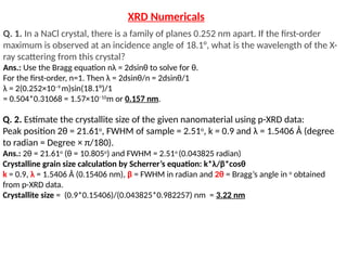 Q. 2. Estimate the crystallite size of the given nanomaterial using p-XRD data:
Peak position 2θ = 21.61o
, FWHM of sample = 2.51o
, k = 0.9 and λ = 1.5406 Å (degree
to radian = Degree × π/180).
Ans.: 2θ = 21.61o
(θ = 10.805o
) and FWHM = 2.51o
(0.043825 radian)
Crystalline grain size calculation by Scherrer’s equation: k*λ/β*cosθ
k = 0.9, λ = 1.5406 Å (0.15406 nm), β = FWHM in radian and 2θ = Bragg’s angle in o
obtained
from p-XRD data.
Crystallite size = (0.9*0.15406)/(0.043825*0.982257) nm = 3.22 nm
Q. 1. In a NaCl crystal, there is a family of planes 0.252 nm apart. If the first-order
maximum is observed at an incidence angle of 18.1°, what is the wavelength of the X-
ray scattering from this crystal?
Ans.: Use the Bragg equation nλ = 2dsinθ to solve for θ.
For the first-order, n=1. Then λ = 2dsinθ/n = 2dsinθ/1
λ = 2(0.252×10−9
m)sin(18.1°)/1
= 0.504*0.31068 = 1.57×10−10
m or 0.157 nm.
XRD Numericals
 