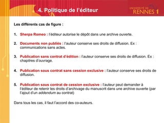 Les différents cas de figure :
1. Sherpa Romeo : l’éditeur autorise le dépôt dans une archive ouverte.
2. Documents non publiés : l’auteur conserve ses droits de diffusion. Ex :
communications sans actes.
3. Publication sans contrat d’édition : l’auteur conserve ses droits de diffusion. Ex :
chapitres d’ouvrage.
4. Publication sous contrat sans cession exclusive : l’auteur conserve ses droits de
diffusion.
5. Publication sous contrat de cession exclusive : l’auteur peut demander à
l’éditeur de retenir les droits d’archivage du manuscrit dans une archive ouverte (par
l’ajout d’un addendum au contrat)
Dans tous les cas, il faut l’accord des co-auteurs.
4. Politique de l’éditeur
 