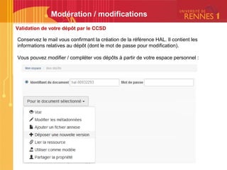 Validation de votre dépôt par le CCSD
Modération / modifications
Conservez le mail vous confirmant la création de la référence HAL. Il contient les
informations relatives au dépôt (dont le mot de passe pour modification).
Vous pouvez modifier / compléter vos dépôts à partir de votre espace personnel :
 