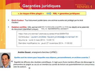  Droit d’auteur. Tout document publié dans une archive ouverte est protégé par le droit
d’auteur.
 Datation certifiée. HAL permet d’établir l’antériorité scientifique (date du dépôt) et la paternité
du document (identifiant unique).
Andréa Gauzzi, enseignant-chercheur (UPMC) :
Garanties juridiques
« Je risque d’être plagié » HAL = garanties juridiques
 
