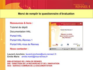Merci de remplir le questionnaire d’évaluation
Ressources & liens :
Tutoriel de dépôt
Documentation HAL
Portail HAL
Portail HAL-Rennes 1
Portail HAL-Insa de Rennes
Laurent Jonchère laurent.jonchere@univ-rennes1.fr
Emilie Marie emilie.marie@insa-rennes.fr
BIBLIOTHEQUE DE L’INSA DE RENNES
DRI - DIRECTION DE LA RECHERCHE ET DE L’INNOVATION
SCD - SERVICE COMMUN DE LA DOCUMENTATION
Nous contacter :
 