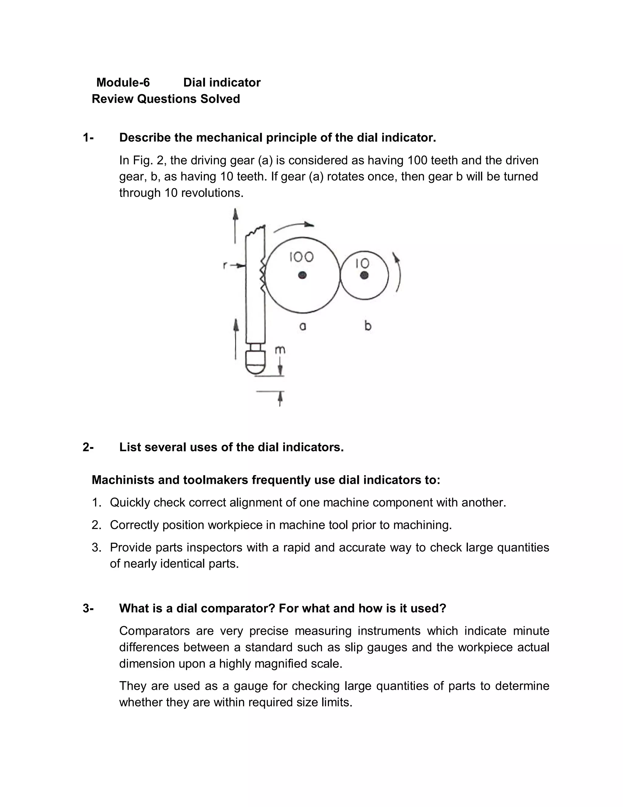 Module-6 Dial indicator
Review Questions Solved
1- Describe the mechanical principle of the dial indicator.
In Fig. 2, the driving gear (a) is considered as having 100 teeth and the driven
gear, b, as having 10 teeth. If gear (a) rotates once, then gear b will be turned
through 10 revolutions.
2- List several uses of the dial indicators.
Machinists and toolmakers frequently use dial indicators to:
1. Quickly check correct alignment of one machine component with another.
2. Correctly position workpiece in machine tool prior to machining.
3. Provide parts inspectors with a rapid and accurate way to check large quantities
of nearly identical parts.
3- What is a dial comparator? For what and how is it used?
Comparators are very precise measuring instruments which indicate minute
differences between a standard such as slip gauges and the workpiece actual
dimension upon a highly magnified scale.
They are used as a gauge for checking large quantities of parts to determine
whether they are within required size limits.