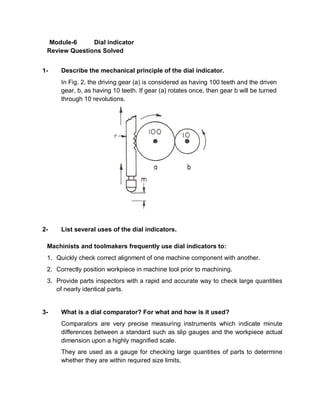 Module-6     Dial indicator
 Review Questions Solved


1-    Describe the mechanical principle of the dial indicator.
      In Fig. 2, the driving gear (a) is considered as having 100 teeth and the driven
      gear, b, as having 10 teeth. If gear (a) rotates once, then gear b will be turned
      through 10 revolutions.




2-    List several uses of the dial indicators.

 Machinists and toolmakers frequently use dial indicators to:
 1. Quickly check correct alignment of one machine component with another.
 2. Correctly position workpiece in machine tool prior to machining.
 3. Provide parts inspectors with a rapid and accurate way to check large quantities
    of nearly identical parts.


3-    What is a dial comparator? For what and how is it used?
      Comparators are very precise measuring instruments which indicate minute
      differences between a standard such as slip gauges and the workpiece actual
      dimension upon a highly magnified scale.
      They are used as a gauge for checking large quantities of parts to determine
      whether they are within required size limits.
 