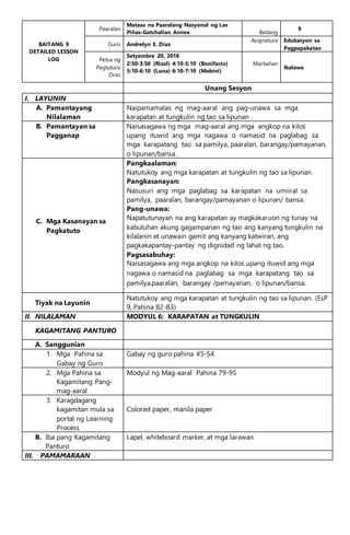 BAITANG 9
DETAILED LESSON
LOG
Paaralan
Mataas na Paaralang Nasyonal ng Las
Piñas-Gatchalian Annex Baitang
9
Guro Andrelyn E. Diaz
Asignatura Edukasyon sa
Pagpapakatao
Petsa ng
Pagtuturo
Oras
Setyembre 20, 2018
2:50-3:50 (Rizal) 4:10-5:10 (Bonifacio)
5:10-6:10 (Luna) 6:10-7:10 (Mabini)
Markahan
Ikalawa
Unang Sesyon
I. LAYUNIN
A. Pamantayang
Nilalaman
Naipamamalas ng mag-aaral ang pag-unawa sa mga
karapatan at tungkulin ng tao sa lipunan .
B. Pamantayan sa
Pagganap
Naisasagawa ng mga mag-aaral ang mga angkop na kilos
upang ituwid ang mga nagawa o namasid na paglabag sa
mga karapatang tao sa pamilya, paaralan, barangay/pamayanan,
o lipunan/bansa.
C. Mga Kasanayan sa
Pagkatuto
Pangkaalaman:
Natutukoy ang mga karapatan at tungkulin ng tao sa lipunan.
Pangkasanayan:
Nasusuri ang mga paglabag sa karapatan na umiiral sa
pamilya, paaralan, barangay/pamayanan o lipunan/ bansa.
Pang-unawa:
Napatutunayan na ang karapatan ay magkakaruon ng tunay na
kabuluhan akung gagampanan ng tao ang kanyang tungkulin na
kilalanin at unawain gamit ang kanyang katwiran, ang
pagkakapantay-pantay ng dignidad ng lahat ng tao.
Pagsasabuhay:
Naisasagawa ang mga angkop na kilos upang ituwid ang mga
nagawa o namasid na paglabag sa mga karapatang tao sa
pamilya,paaralan, barangay /pamayanan, o lipunan/bansa.
Tiyak na Layunin
Natutukoy ang mga karapatan at tungkulin ng tao sa lipunan. (EsP
9, Pahina 82-83)
II. NILALAMAN MODYUL 6: KARAPATAN at TUNGKULIN
KAGAMITANG PANTURO
A. Sanggunian
1. Mga Pahina sa
Gabay ng Guro
Gabay ng guro pahina 45-54
2. Mga Pahina sa
Kagamitang Pang-
mag-aaral
Modyul ng Mag-aaral Pahina 79-95
3. Karagdagang
kagamitan mula sa
portal ng Learning
Process
Colored paper, manila paper
B. Iba pang Kagamitang
Panturo
Lapel, whiteboard marker, at mga larawan
III. PAMAMARAAN
 