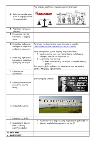 A. Balik-aral sa nakaraang
aralin at /o pagsisimula
ng bagong aralin
Ano ang ibig sabihin ng mga sumusunod na larawan:
B. Paghahabi ng layunin
sa aralin
C. Pag-uugnay ng mga
halimbawa sa bagong
aralin
D. Pagtalakay ng bagong
konsepto at paglalahad
ng bagong kasanayan
Panonood ng documentary video clip mula sa youtube
(https://www.youtube.com/watch?v=rRCy4YQWXv8)
E. Pagtalakay ng bagong
konsepto at paglalahad
ng bagong kasanayan 2
Batay sa napanood, gawin an gang mga sumusunod:
1. Isulat sa journal ang mga natatandaang mahalagang
konsepto pagkatapos mapanood ito
2. Sagutin ang mga tanong:
 Bakit mahalaga ang kamalayan sa mga karapatang
pantao?
Ano ang tungkulin ng bawat tao kaugnay ng mga karapatang
pantao? Magbigay ng halimbawa.
F. Paglinang sa
Kabihasnan
G. Paglalapat ng aralin sa
pang araw-araw na
buhay
Ipaliwanag ang larawan:
H. Paglalahat ng aralin
I. Pagtataya ng Aralin
J. Karagdagang Gawain
para sa takdang
aralin/remediation
 Basahin sa bahay ang bahaging pagpapalalim pahina 85- 91
 Sagutan ang bahaging pagtataya pahina 91
IV. MGA TALA
V. PAGNINILAY
 