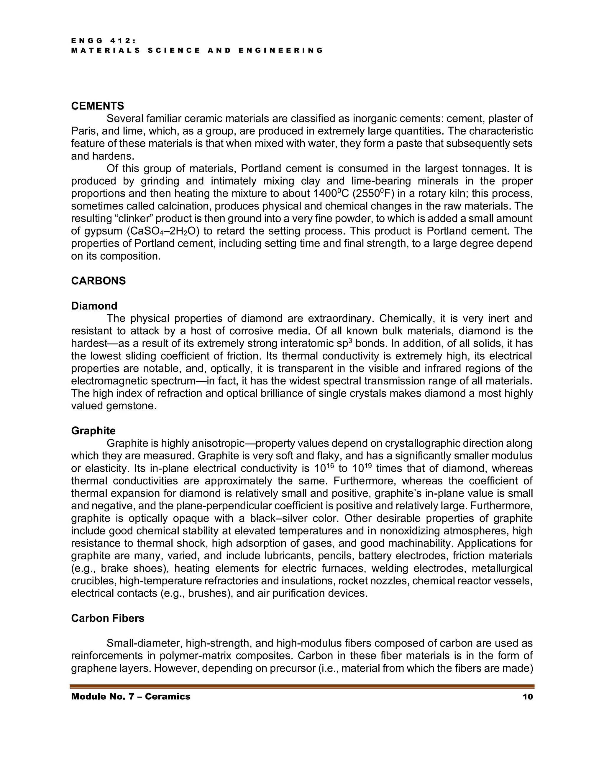 E N G G 4 1 2 :
M A T E R I A L S S C I E N C E A N D E N G I N E E R I N G
Module No. 7 – Ceramics 10
CEMENTS
Several familiar ceramic materials are classified as inorganic cements: cement, plaster of
Paris, and lime, which, as a group, are produced in extremely large quantities. The characteristic
feature of these materials is that when mixed with water, they form a paste that subsequently sets
and hardens.
Of this group of materials, Portland cement is consumed in the largest tonnages. It is
produced by grinding and intimately mixing clay and lime-bearing minerals in the proper
proportions and then heating the mixture to about 14000
C (25500
F) in a rotary kiln; this process,
sometimes called calcination, produces physical and chemical changes in the raw materials. The
resulting “clinker” product is then ground into a very fine powder, to which is added a small amount
of gypsum (CaSO4–2H2O) to retard the setting process. This product is Portland cement. The
properties of Portland cement, including setting time and final strength, to a large degree depend
on its composition.
CARBONS
Diamond
The physical properties of diamond are extraordinary. Chemically, it is very inert and
resistant to attack by a host of corrosive media. Of all known bulk materials, diamond is the
hardest—as a result of its extremely strong interatomic sp3
bonds. In addition, of all solids, it has
the lowest sliding coefficient of friction. Its thermal conductivity is extremely high, its electrical
properties are notable, and, optically, it is transparent in the visible and infrared regions of the
electromagnetic spectrum—in fact, it has the widest spectral transmission range of all materials.
The high index of refraction and optical brilliance of single crystals makes diamond a most highly
valued gemstone.
Graphite
Graphite is highly anisotropic—property values depend on crystallographic direction along
which they are measured. Graphite is very soft and flaky, and has a significantly smaller modulus
or elasticity. Its in-plane electrical conductivity is 1016
to 1019
times that of diamond, whereas
thermal conductivities are approximately the same. Furthermore, whereas the coefficient of
thermal expansion for diamond is relatively small and positive, graphite’s in-plane value is small
and negative, and the plane-perpendicular coefficient is positive and relatively large. Furthermore,
graphite is optically opaque with a black–silver color. Other desirable properties of graphite
include good chemical stability at elevated temperatures and in nonoxidizing atmospheres, high
resistance to thermal shock, high adsorption of gases, and good machinability. Applications for
graphite are many, varied, and include lubricants, pencils, battery electrodes, friction materials
(e.g., brake shoes), heating elements for electric furnaces, welding electrodes, metallurgical
crucibles, high-temperature refractories and insulations, rocket nozzles, chemical reactor vessels,
electrical contacts (e.g., brushes), and air purification devices.
Carbon Fibers
Small-diameter, high-strength, and high-modulus fibers composed of carbon are used as
reinforcements in polymer-matrix composites. Carbon in these fiber materials is in the form of
graphene layers. However, depending on precursor (i.e., material from which the fibers are made)
 