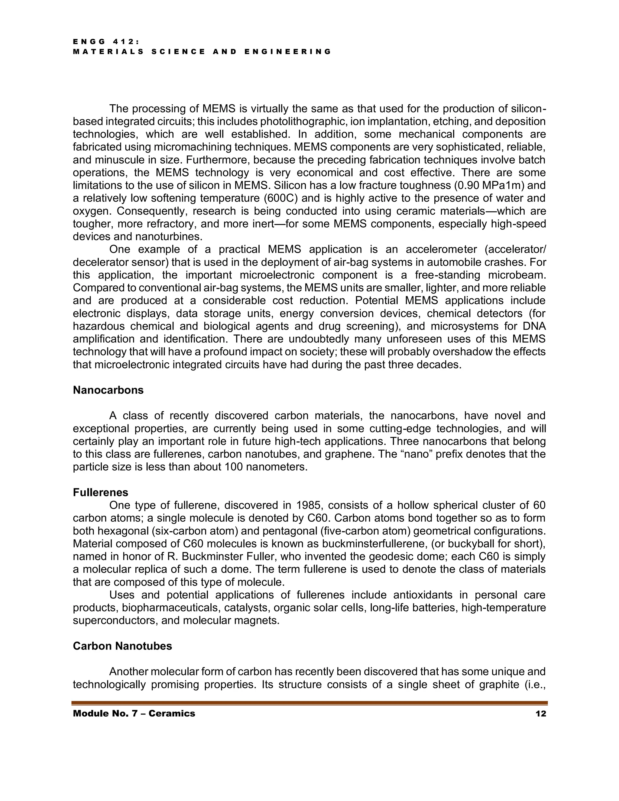 E N G G 4 1 2 :
M A T E R I A L S S C I E N C E A N D E N G I N E E R I N G
Module No. 7 – Ceramics 12
The processing of MEMS is virtually the same as that used for the production of silicon-
based integrated circuits; this includes photolithographic, ion implantation, etching, and deposition
technologies, which are well established. In addition, some mechanical components are
fabricated using micromachining techniques. MEMS components are very sophisticated, reliable,
and minuscule in size. Furthermore, because the preceding fabrication techniques involve batch
operations, the MEMS technology is very economical and cost effective. There are some
limitations to the use of silicon in MEMS. Silicon has a low fracture toughness (0.90 MPa1m) and
a relatively low softening temperature (600C) and is highly active to the presence of water and
oxygen. Consequently, research is being conducted into using ceramic materials—which are
tougher, more refractory, and more inert—for some MEMS components, especially high-speed
devices and nanoturbines.
One example of a practical MEMS application is an accelerometer (accelerator/
decelerator sensor) that is used in the deployment of air-bag systems in automobile crashes. For
this application, the important microelectronic component is a free-standing microbeam.
Compared to conventional air-bag systems, the MEMS units are smaller, lighter, and more reliable
and are produced at a considerable cost reduction. Potential MEMS applications include
electronic displays, data storage units, energy conversion devices, chemical detectors (for
hazardous chemical and biological agents and drug screening), and microsystems for DNA
amplification and identification. There are undoubtedly many unforeseen uses of this MEMS
technology that will have a profound impact on society; these will probably overshadow the effects
that microelectronic integrated circuits have had during the past three decades.
Nanocarbons
A class of recently discovered carbon materials, the nanocarbons, have novel and
exceptional properties, are currently being used in some cutting-edge technologies, and will
certainly play an important role in future high-tech applications. Three nanocarbons that belong
to this class are fullerenes, carbon nanotubes, and graphene. The “nano” prefix denotes that the
particle size is less than about 100 nanometers.
Fullerenes
One type of fullerene, discovered in 1985, consists of a hollow spherical cluster of 60
carbon atoms; a single molecule is denoted by C60. Carbon atoms bond together so as to form
both hexagonal (six-carbon atom) and pentagonal (five-carbon atom) geometrical configurations.
Material composed of C60 molecules is known as buckminsterfullerene, (or buckyball for short),
named in honor of R. Buckminster Fuller, who invented the geodesic dome; each C60 is simply
a molecular replica of such a dome. The term fullerene is used to denote the class of materials
that are composed of this type of molecule.
Uses and potential applications of fullerenes include antioxidants in personal care
products, biopharmaceuticals, catalysts, organic solar cells, long-life batteries, high-temperature
superconductors, and molecular magnets.
Carbon Nanotubes
Another molecular form of carbon has recently been discovered that has some unique and
technologically promising properties. Its structure consists of a single sheet of graphite (i.e.,
 