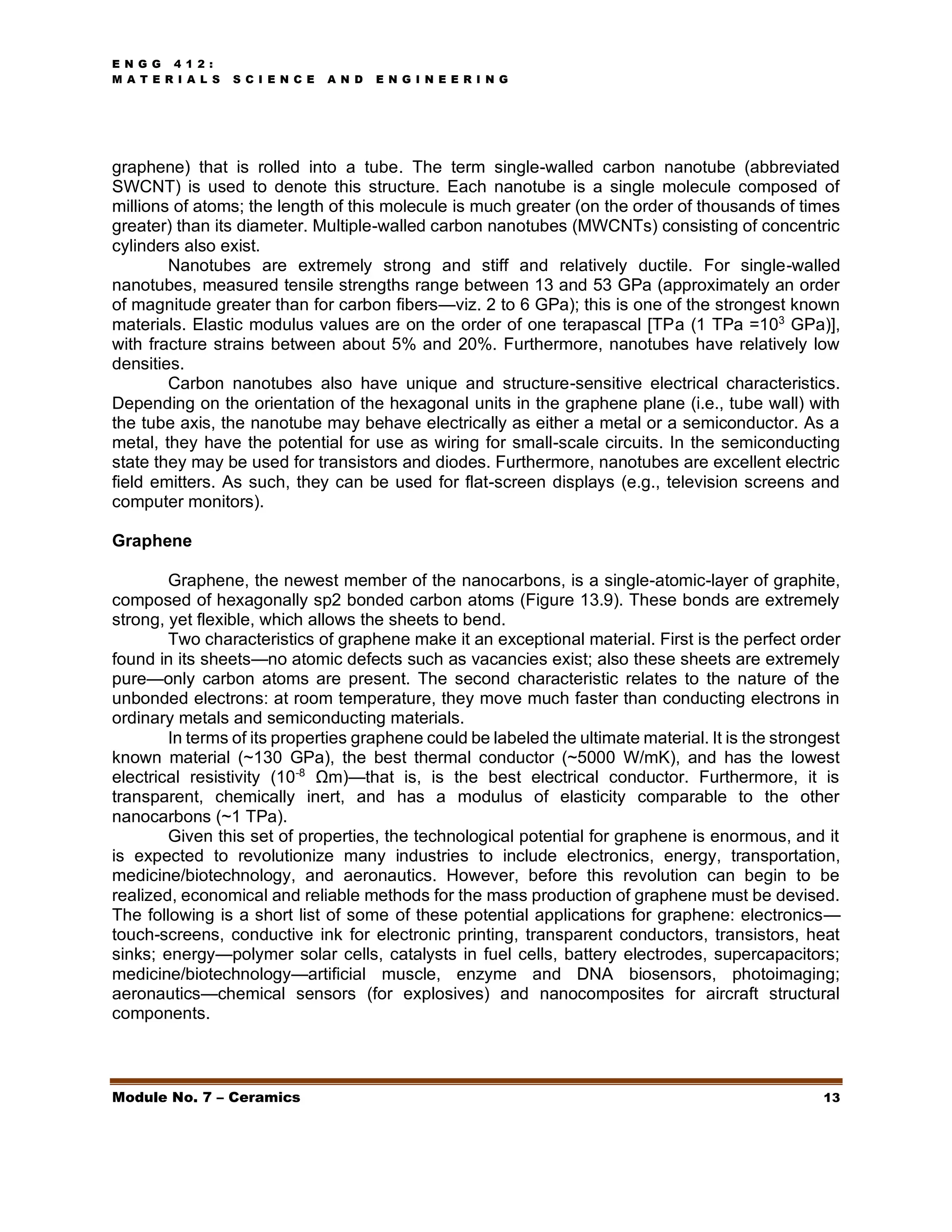E N G G 4 1 2 :
M A T E R I A L S S C I E N C E A N D E N G I N E E R I N G
Module No. 7 – Ceramics 13
graphene) that is rolled into a tube. The term single-walled carbon nanotube (abbreviated
SWCNT) is used to denote this structure. Each nanotube is a single molecule composed of
millions of atoms; the length of this molecule is much greater (on the order of thousands of times
greater) than its diameter. Multiple-walled carbon nanotubes (MWCNTs) consisting of concentric
cylinders also exist.
Nanotubes are extremely strong and stiff and relatively ductile. For single-walled
nanotubes, measured tensile strengths range between 13 and 53 GPa (approximately an order
of magnitude greater than for carbon fibers—viz. 2 to 6 GPa); this is one of the strongest known
materials. Elastic modulus values are on the order of one terapascal [TPa (1 TPa =103
GPa)],
with fracture strains between about 5% and 20%. Furthermore, nanotubes have relatively low
densities.
Carbon nanotubes also have unique and structure-sensitive electrical characteristics.
Depending on the orientation of the hexagonal units in the graphene plane (i.e., tube wall) with
the tube axis, the nanotube may behave electrically as either a metal or a semiconductor. As a
metal, they have the potential for use as wiring for small-scale circuits. In the semiconducting
state they may be used for transistors and diodes. Furthermore, nanotubes are excellent electric
field emitters. As such, they can be used for flat-screen displays (e.g., television screens and
computer monitors).
Graphene
Graphene, the newest member of the nanocarbons, is a single-atomic-layer of graphite,
composed of hexagonally sp2 bonded carbon atoms (Figure 13.9). These bonds are extremely
strong, yet flexible, which allows the sheets to bend.
Two characteristics of graphene make it an exceptional material. First is the perfect order
found in its sheets—no atomic defects such as vacancies exist; also these sheets are extremely
pure—only carbon atoms are present. The second characteristic relates to the nature of the
unbonded electrons: at room temperature, they move much faster than conducting electrons in
ordinary metals and semiconducting materials.
In terms of its properties graphene could be labeled the ultimate material. It is the strongest
known material (~130 GPa), the best thermal conductor (~5000 W/mK), and has the lowest
electrical resistivity (10-8
Ωm)—that is, is the best electrical conductor. Furthermore, it is
transparent, chemically inert, and has a modulus of elasticity comparable to the other
nanocarbons (~1 TPa).
Given this set of properties, the technological potential for graphene is enormous, and it
is expected to revolutionize many industries to include electronics, energy, transportation,
medicine/biotechnology, and aeronautics. However, before this revolution can begin to be
realized, economical and reliable methods for the mass production of graphene must be devised.
The following is a short list of some of these potential applications for graphene: electronics—
touch-screens, conductive ink for electronic printing, transparent conductors, transistors, heat
sinks; energy—polymer solar cells, catalysts in fuel cells, battery electrodes, supercapacitors;
medicine/biotechnology—artificial muscle, enzyme and DNA biosensors, photoimaging;
aeronautics—chemical sensors (for explosives) and nanocomposites for aircraft structural
components.
 