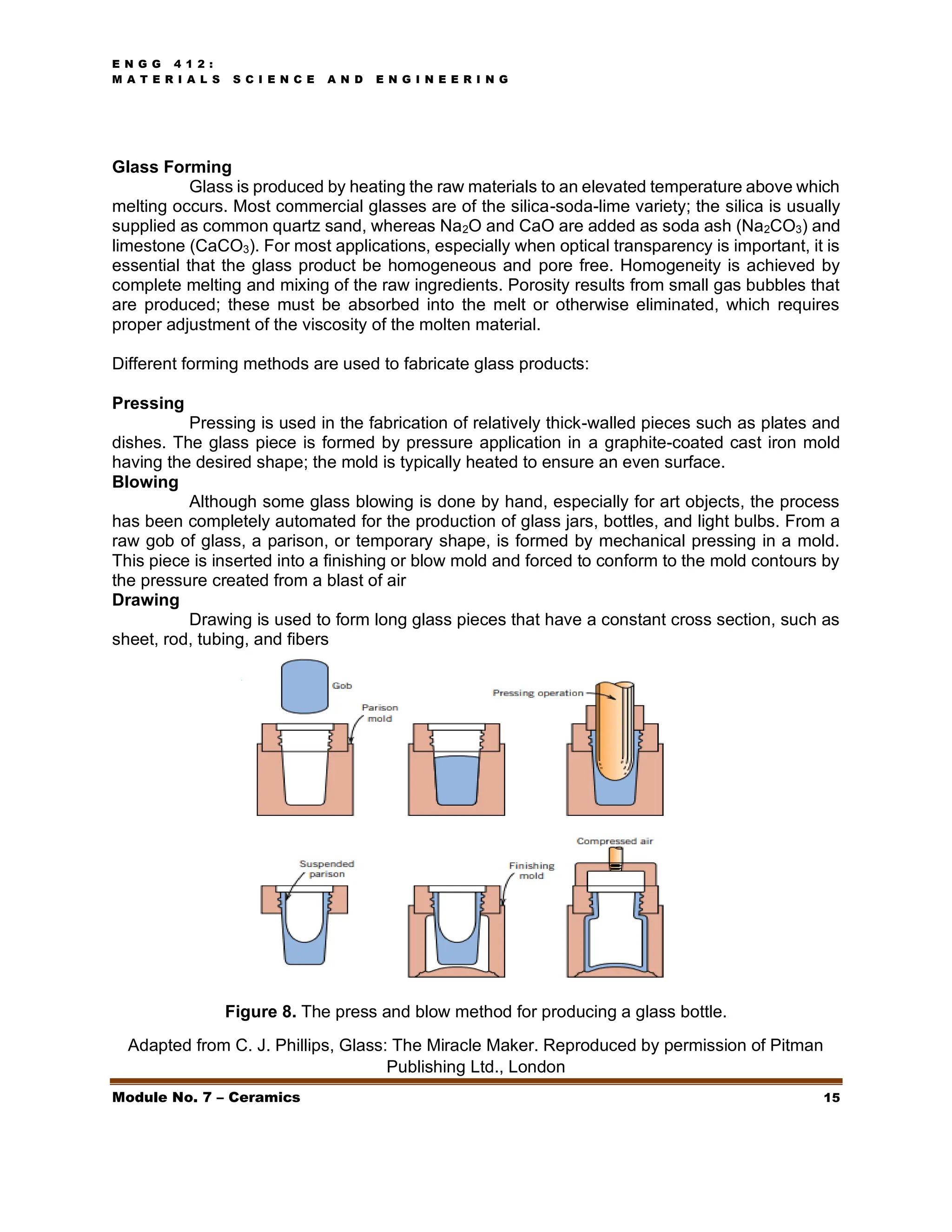 E N G G 4 1 2 :
M A T E R I A L S S C I E N C E A N D E N G I N E E R I N G
Module No. 7 – Ceramics 15
Glass Forming
Glass is produced by heating the raw materials to an elevated temperature above which
melting occurs. Most commercial glasses are of the silica-soda-lime variety; the silica is usually
supplied as common quartz sand, whereas Na2O and CaO are added as soda ash (Na2CO3) and
limestone (CaCO3). For most applications, especially when optical transparency is important, it is
essential that the glass product be homogeneous and pore free. Homogeneity is achieved by
complete melting and mixing of the raw ingredients. Porosity results from small gas bubbles that
are produced; these must be absorbed into the melt or otherwise eliminated, which requires
proper adjustment of the viscosity of the molten material.
Different forming methods are used to fabricate glass products:
Pressing
Pressing is used in the fabrication of relatively thick-walled pieces such as plates and
dishes. The glass piece is formed by pressure application in a graphite-coated cast iron mold
having the desired shape; the mold is typically heated to ensure an even surface.
Blowing
Although some glass blowing is done by hand, especially for art objects, the process
has been completely automated for the production of glass jars, bottles, and light bulbs. From a
raw gob of glass, a parison, or temporary shape, is formed by mechanical pressing in a mold.
This piece is inserted into a finishing or blow mold and forced to conform to the mold contours by
the pressure created from a blast of air
Drawing
Drawing is used to form long glass pieces that have a constant cross section, such as
sheet, rod, tubing, and fibers
Figure 8. The press and blow method for producing a glass bottle.
Adapted from C. J. Phillips, Glass: The Miracle Maker. Reproduced by permission of Pitman
Publishing Ltd., London
 