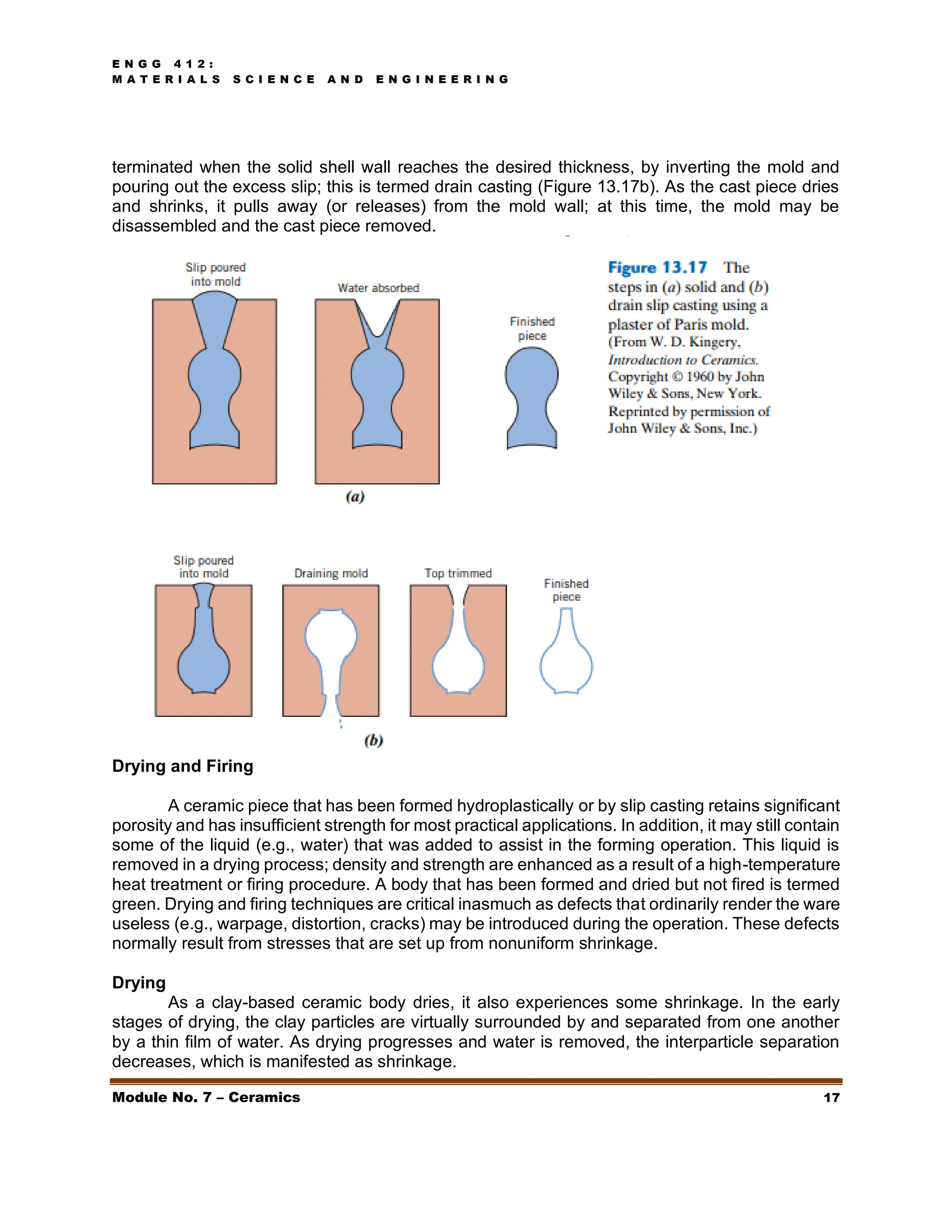 E N G G 4 1 2 :
M A T E R I A L S S C I E N C E A N D E N G I N E E R I N G
Module No. 7 – Ceramics 17
terminated when the solid shell wall reaches the desired thickness, by inverting the mold and
pouring out the excess slip; this is termed drain casting (Figure 13.17b). As the cast piece dries
and shrinks, it pulls away (or releases) from the mold wall; at this time, the mold may be
disassembled and the cast piece removed.
Drying and Firing
A ceramic piece that has been formed hydroplastically or by slip casting retains significant
porosity and has insufficient strength for most practical applications. In addition, it may still contain
some of the liquid (e.g., water) that was added to assist in the forming operation. This liquid is
removed in a drying process; density and strength are enhanced as a result of a high-temperature
heat treatment or firing procedure. A body that has been formed and dried but not fired is termed
green. Drying and firing techniques are critical inasmuch as defects that ordinarily render the ware
useless (e.g., warpage, distortion, cracks) may be introduced during the operation. These defects
normally result from stresses that are set up from nonuniform shrinkage.
Drying
As a clay-based ceramic body dries, it also experiences some shrinkage. In the early
stages of drying, the clay particles are virtually surrounded by and separated from one another
by a thin film of water. As drying progresses and water is removed, the interparticle separation
decreases, which is manifested as shrinkage.
 