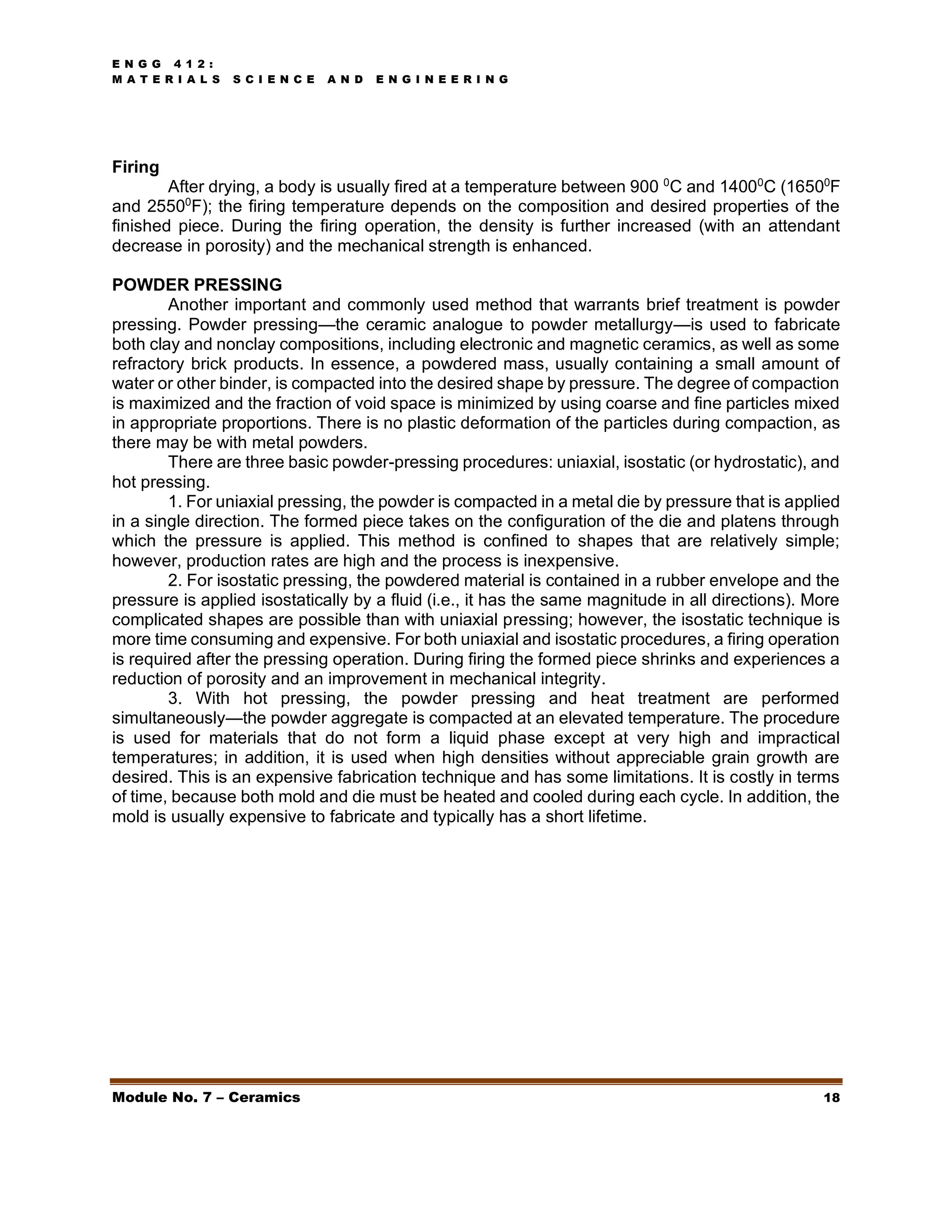 E N G G 4 1 2 :
M A T E R I A L S S C I E N C E A N D E N G I N E E R I N G
Module No. 7 – Ceramics 18
Firing
After drying, a body is usually fired at a temperature between 900 0
C and 14000
C (16500
F
and 25500
F); the firing temperature depends on the composition and desired properties of the
finished piece. During the firing operation, the density is further increased (with an attendant
decrease in porosity) and the mechanical strength is enhanced.
POWDER PRESSING
Another important and commonly used method that warrants brief treatment is powder
pressing. Powder pressing—the ceramic analogue to powder metallurgy—is used to fabricate
both clay and nonclay compositions, including electronic and magnetic ceramics, as well as some
refractory brick products. In essence, a powdered mass, usually containing a small amount of
water or other binder, is compacted into the desired shape by pressure. The degree of compaction
is maximized and the fraction of void space is minimized by using coarse and fine particles mixed
in appropriate proportions. There is no plastic deformation of the particles during compaction, as
there may be with metal powders.
There are three basic powder-pressing procedures: uniaxial, isostatic (or hydrostatic), and
hot pressing.
1. For uniaxial pressing, the powder is compacted in a metal die by pressure that is applied
in a single direction. The formed piece takes on the configuration of the die and platens through
which the pressure is applied. This method is confined to shapes that are relatively simple;
however, production rates are high and the process is inexpensive.
2. For isostatic pressing, the powdered material is contained in a rubber envelope and the
pressure is applied isostatically by a fluid (i.e., it has the same magnitude in all directions). More
complicated shapes are possible than with uniaxial pressing; however, the isostatic technique is
more time consuming and expensive. For both uniaxial and isostatic procedures, a firing operation
is required after the pressing operation. During firing the formed piece shrinks and experiences a
reduction of porosity and an improvement in mechanical integrity.
3. With hot pressing, the powder pressing and heat treatment are performed
simultaneously—the powder aggregate is compacted at an elevated temperature. The procedure
is used for materials that do not form a liquid phase except at very high and impractical
temperatures; in addition, it is used when high densities without appreciable grain growth are
desired. This is an expensive fabrication technique and has some limitations. It is costly in terms
of time, because both mold and die must be heated and cooled during each cycle. In addition, the
mold is usually expensive to fabricate and typically has a short lifetime.
 