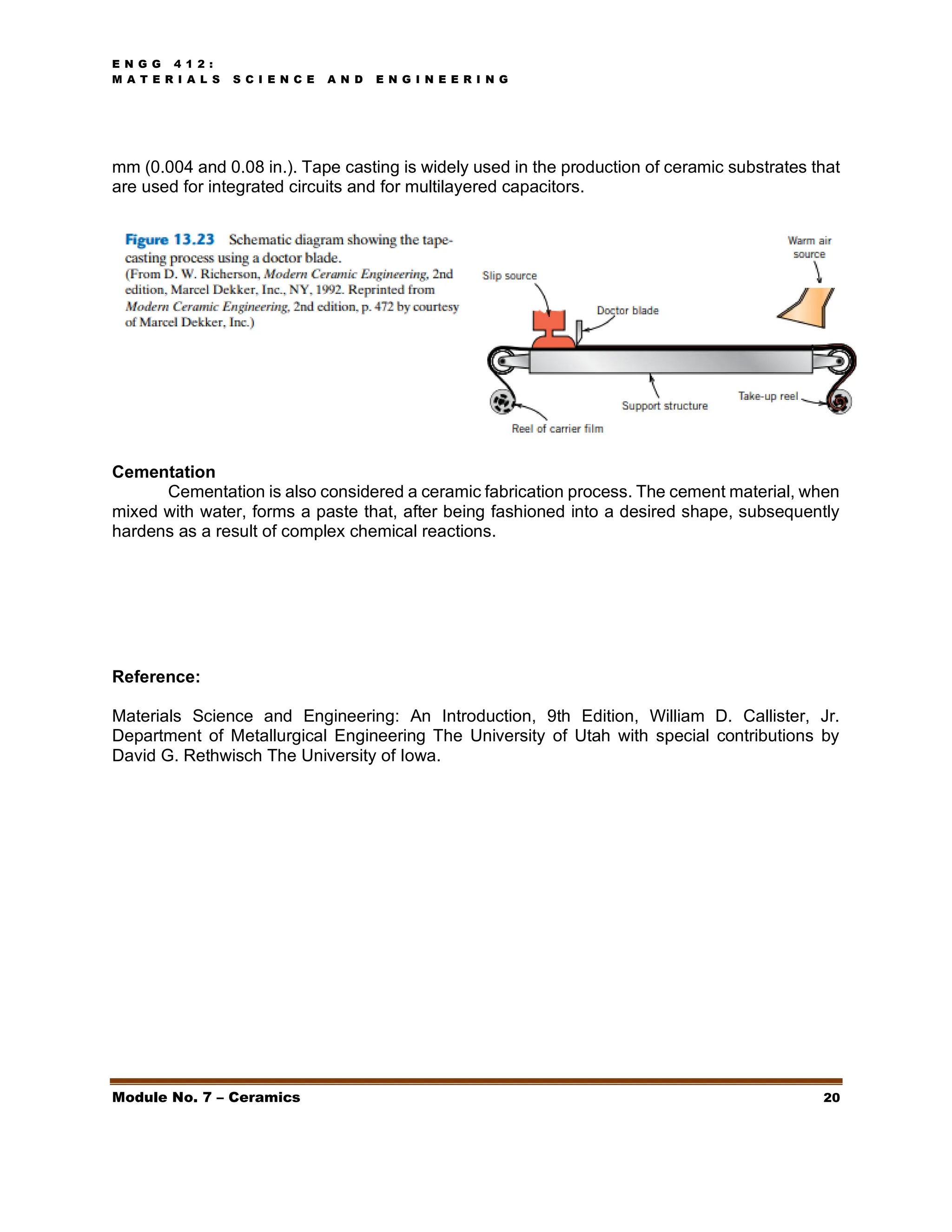 E N G G 4 1 2 :
M A T E R I A L S S C I E N C E A N D E N G I N E E R I N G
Module No. 7 – Ceramics 20
mm (0.004 and 0.08 in.). Tape casting is widely used in the production of ceramic substrates that
are used for integrated circuits and for multilayered capacitors.
Cementation
Cementation is also considered a ceramic fabrication process. The cement material, when
mixed with water, forms a paste that, after being fashioned into a desired shape, subsequently
hardens as a result of complex chemical reactions.
Reference:
Materials Science and Engineering: An Introduction, 9th Edition, William D. Callister, Jr.
Department of Metallurgical Engineering The University of Utah with special contributions by
David G. Rethwisch The University of Iowa.
 