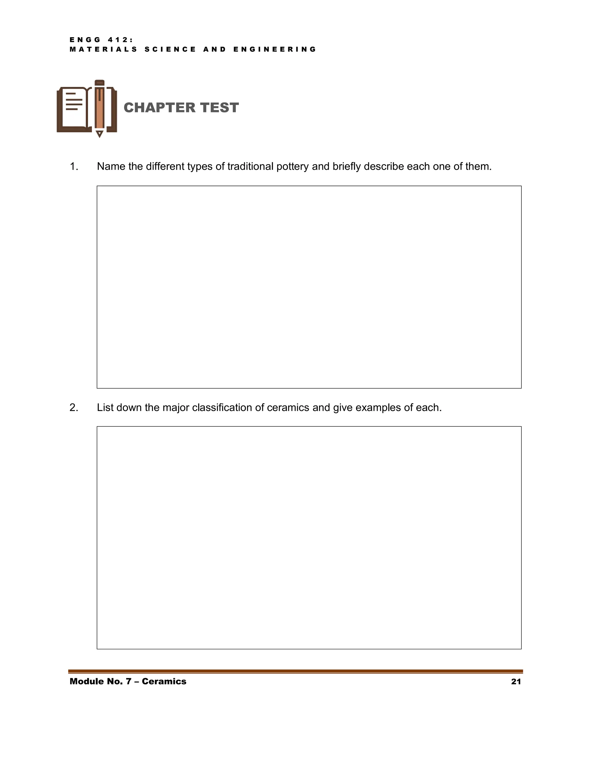 E N G G 4 1 2 :
M A T E R I A L S S C I E N C E A N D E N G I N E E R I N G
Module No. 7 – Ceramics 21
CHAPTER TEST
1. Name the different types of traditional pottery and briefly describe each one of them.
2. List down the major classification of ceramics and give examples of each.
 