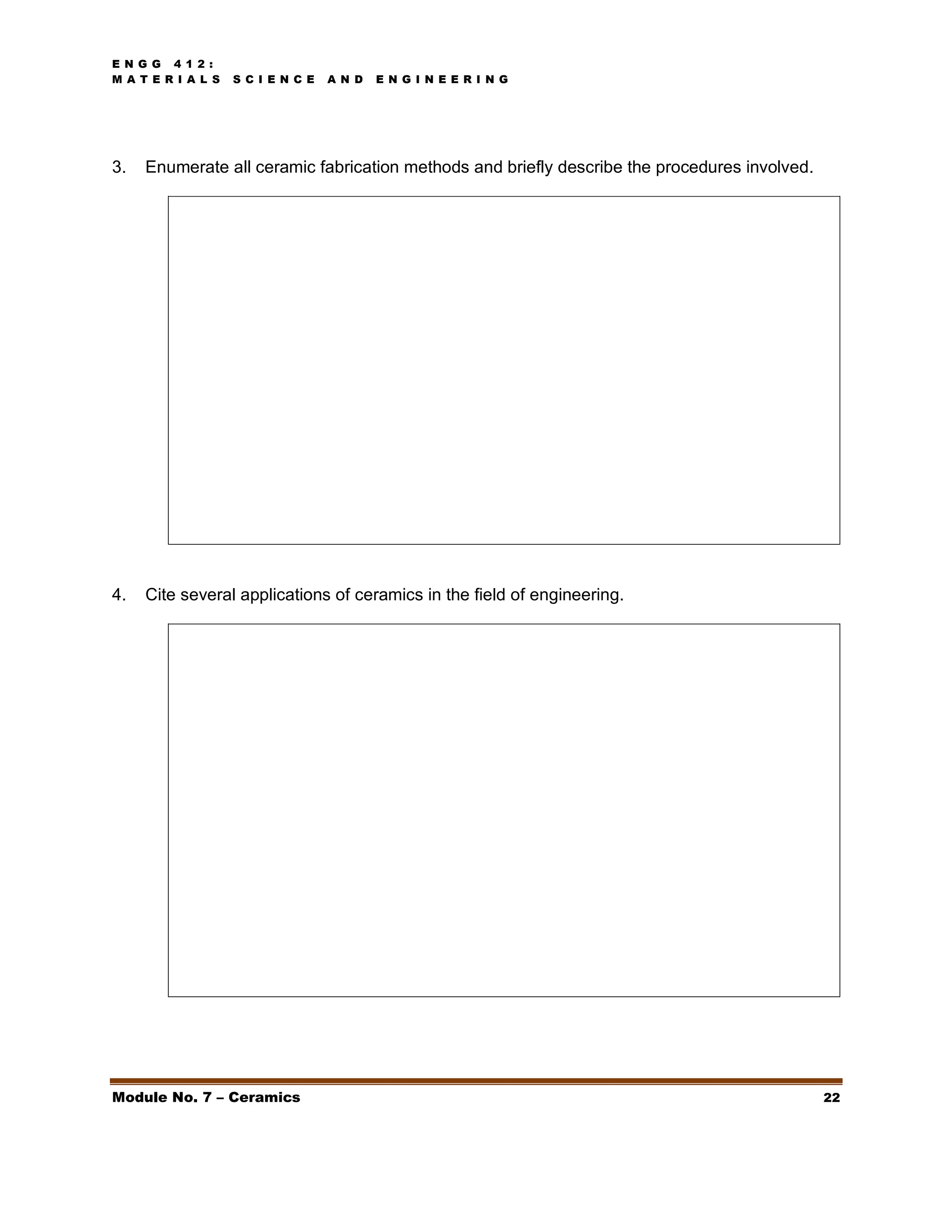 E N G G 4 1 2 :
M A T E R I A L S S C I E N C E A N D E N G I N E E R I N G
Module No. 7 – Ceramics 22
3. Enumerate all ceramic fabrication methods and briefly describe the procedures involved.
4. Cite several applications of ceramics in the field of engineering.
 