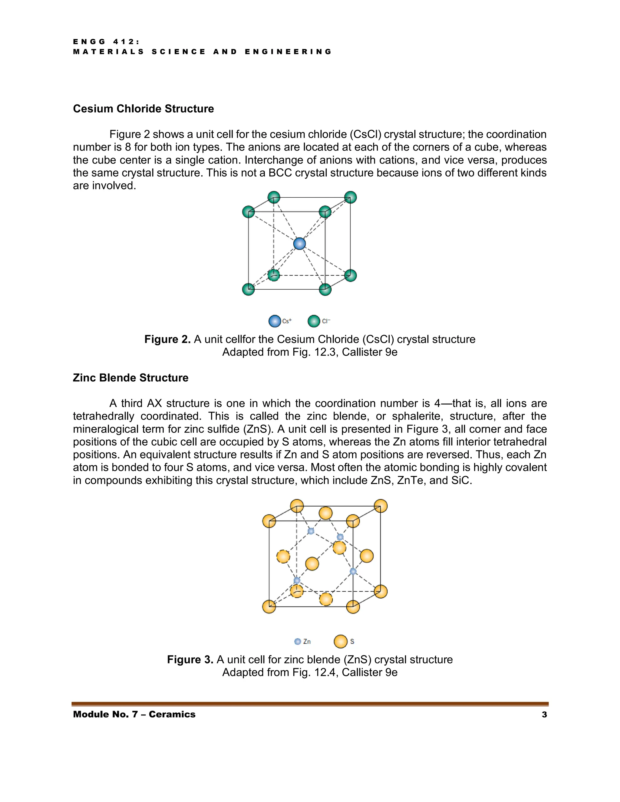 E N G G 4 1 2 :
M A T E R I A L S S C I E N C E A N D E N G I N E E R I N G
Module No. 7 – Ceramics 3
Cesium Chloride Structure
Figure 2 shows a unit cell for the cesium chloride (CsCl) crystal structure; the coordination
number is 8 for both ion types. The anions are located at each of the corners of a cube, whereas
the cube center is a single cation. Interchange of anions with cations, and vice versa, produces
the same crystal structure. This is not a BCC crystal structure because ions of two different kinds
are involved.
Figure 2. A unit cellfor the Cesium Chloride (CsCl) crystal structure
Adapted from Fig. 12.3, Callister 9e
Zinc Blende Structure
A third AX structure is one in which the coordination number is 4—that is, all ions are
tetrahedrally coordinated. This is called the zinc blende, or sphalerite, structure, after the
mineralogical term for zinc sulfide (ZnS). A unit cell is presented in Figure 3, all corner and face
positions of the cubic cell are occupied by S atoms, whereas the Zn atoms fill interior tetrahedral
positions. An equivalent structure results if Zn and S atom positions are reversed. Thus, each Zn
atom is bonded to four S atoms, and vice versa. Most often the atomic bonding is highly covalent
in compounds exhibiting this crystal structure, which include ZnS, ZnTe, and SiC.
Figure 3. A unit cell for zinc blende (ZnS) crystal structure
Adapted from Fig. 12.4, Callister 9e
 