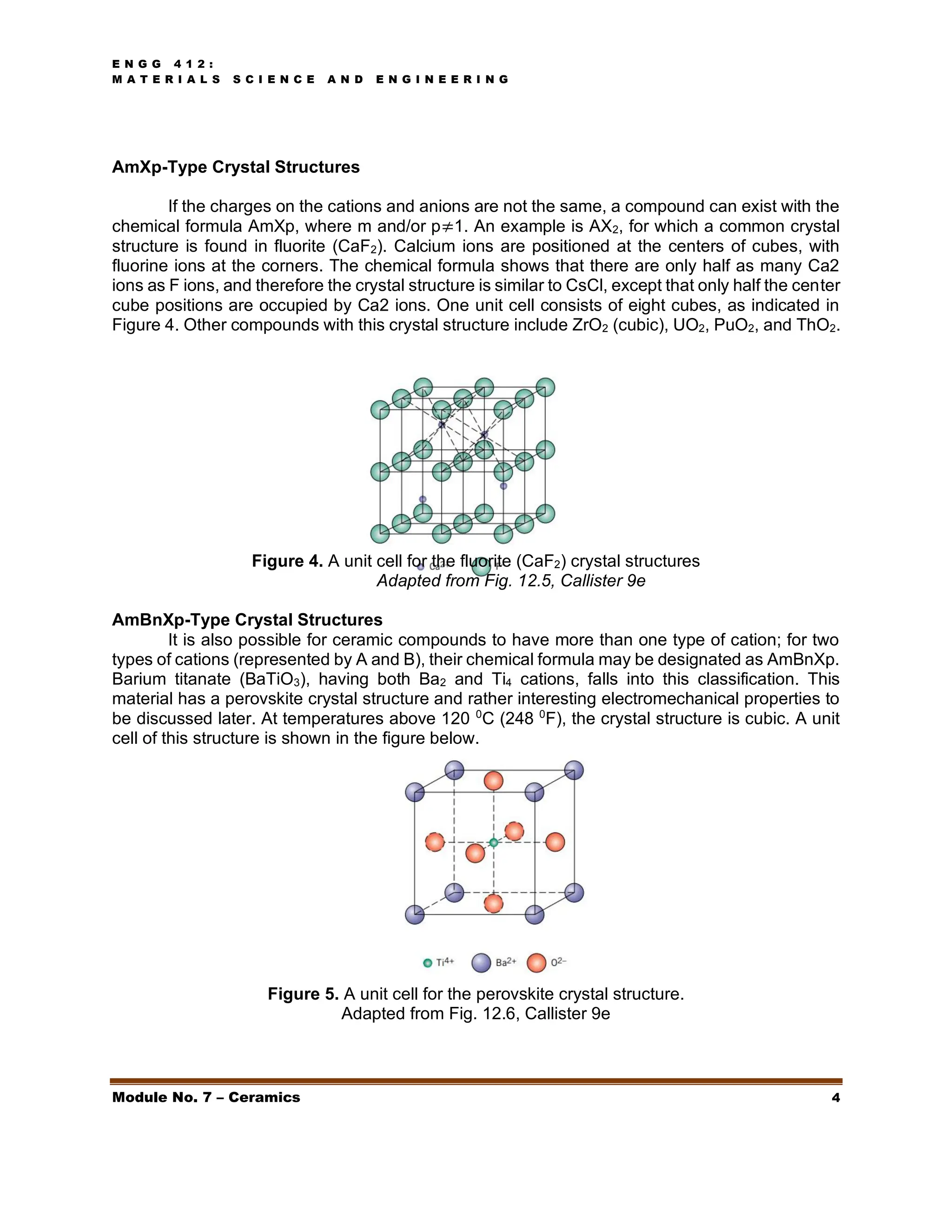 E N G G 4 1 2 :
M A T E R I A L S S C I E N C E A N D E N G I N E E R I N G
Module No. 7 – Ceramics 4
AmXp-Type Crystal Structures
If the charges on the cations and anions are not the same, a compound can exist with the
chemical formula AmXp, where m and/or p≠1. An example is AX2, for which a common crystal
structure is found in fluorite (CaF2). Calcium ions are positioned at the centers of cubes, with
fluorine ions at the corners. The chemical formula shows that there are only half as many Ca2
ions as F ions, and therefore the crystal structure is similar to CsCl, except that only half the center
cube positions are occupied by Ca2 ions. One unit cell consists of eight cubes, as indicated in
Figure 4. Other compounds with this crystal structure include ZrO2 (cubic), UO2, PuO2, and ThO2.
Figure 4. A unit cell for the fluorite (CaF2) crystal structures
Adapted from Fig. 12.5, Callister 9e
AmBnXp-Type Crystal Structures
It is also possible for ceramic compounds to have more than one type of cation; for two
types of cations (represented by A and B), their chemical formula may be designated as AmBnXp.
Barium titanate (BaTiO3), having both Ba2 and Ti4 cations, falls into this classification. This
material has a perovskite crystal structure and rather interesting electromechanical properties to
be discussed later. At temperatures above 120 0
C (248 0
F), the crystal structure is cubic. A unit
cell of this structure is shown in the figure below.
Figure 5. A unit cell for the perovskite crystal structure.
Adapted from Fig. 12.6, Callister 9e
 
