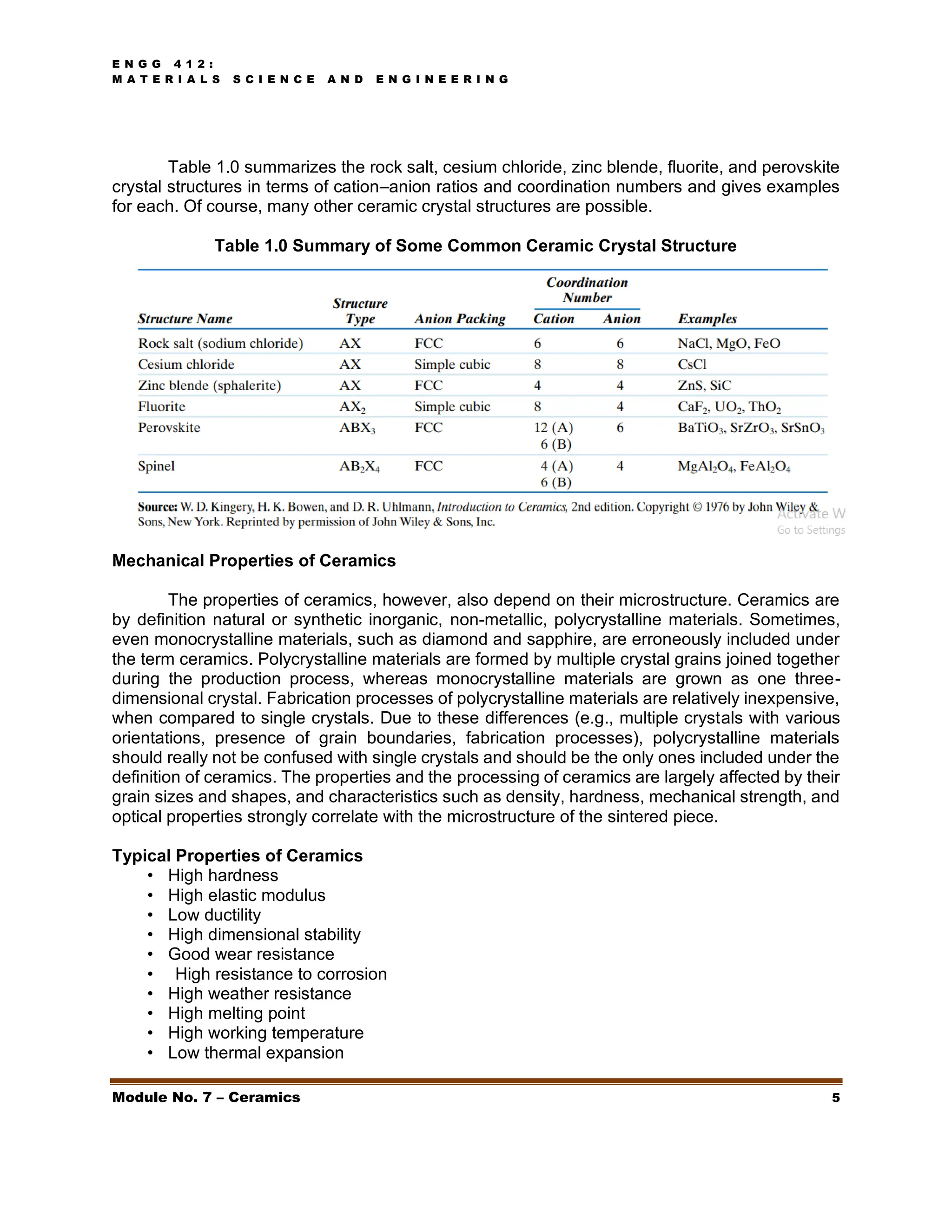 E N G G 4 1 2 :
M A T E R I A L S S C I E N C E A N D E N G I N E E R I N G
Module No. 7 – Ceramics 5
Table 1.0 summarizes the rock salt, cesium chloride, zinc blende, fluorite, and perovskite
crystal structures in terms of cation–anion ratios and coordination numbers and gives examples
for each. Of course, many other ceramic crystal structures are possible.
Table 1.0 Summary of Some Common Ceramic Crystal Structure
Mechanical Properties of Ceramics
The properties of ceramics, however, also depend on their microstructure. Ceramics are
by definition natural or synthetic inorganic, non-metallic, polycrystalline materials. Sometimes,
even monocrystalline materials, such as diamond and sapphire, are erroneously included under
the term ceramics. Polycrystalline materials are formed by multiple crystal grains joined together
during the production process, whereas monocrystalline materials are grown as one three-
dimensional crystal. Fabrication processes of polycrystalline materials are relatively inexpensive,
when compared to single crystals. Due to these differences (e.g., multiple crystals with various
orientations, presence of grain boundaries, fabrication processes), polycrystalline materials
should really not be confused with single crystals and should be the only ones included under the
definition of ceramics. The properties and the processing of ceramics are largely affected by their
grain sizes and shapes, and characteristics such as density, hardness, mechanical strength, and
optical properties strongly correlate with the microstructure of the sintered piece.
Typical Properties of Ceramics
• High hardness
• High elastic modulus
• Low ductility
• High dimensional stability
• Good wear resistance
• High resistance to corrosion
• High weather resistance
• High melting point
• High working temperature
• Low thermal expansion
 